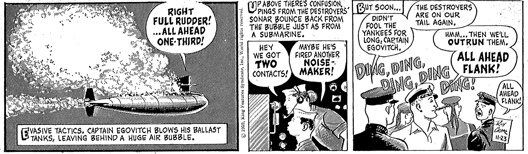 Conversation OCR: (OPABOVE THERE'S CONFUSION. RIGHT FULL RUDDER! ...ALL AHEAD ONE-THIRD! PINGS FROM THE DESTROYERS BuT SOON... DIDN'T FOOL THE YANKEES FOR LONGCARTAIN EGOVITCH. SONAR BOUNÇE BACK FROM THE BUBBLE JUST AS FROM A SUBMARINE. THE DESTROYERS ARE ON OUR TAIL AGAIN. HMM... THEN WE'LL OUTRUN THEM. HEY WE GOT TWO CONTACTS! MAKER! MAYBE HE'S FIRED ANOTHER NOISE- ALL AHEAD DINGDING FLANK! DING! DINGALL AHEAD FLANK! EVASIVE TACTICSCAPTAIN EGOVITCH BLOWS HIS BALLAST TANKSLEAVING BEHIND A HUGE AIR BUBBLE. 1-23 (OPABOVE THERE'S CONFUSION. RIGHT FULL RUDDER! ...ALL AHEAD ONE-THIRD! PINGS FROM THE DESTROYERS BuT SOON... DIDN'T FOOL THE YANKEES FOR LONGCARTAIN EGOVITCH. SONAR BOUNÇE BACK FROM THE BUBBLE JUST AS FROM A SUBMARINE. THE DESTROYERS ARE ON OUR TAIL AGAIN. HMM... THEN WE'LL OUTRUN THEM. HEY WE GOT TWO CONTACTS! MAKER! MAYBE HE'S FIRED ANOTHER NOISE- ALL AHEAD DINGDING FLANK! DING! DINGALL AHEAD FLANK! EVASIVE TACTICSCAPTAIN EGOVITCH BLOWS HIS BALLAST TANKSLEAVING BEHIND A HUGE AIR BUBBLE. 1-23