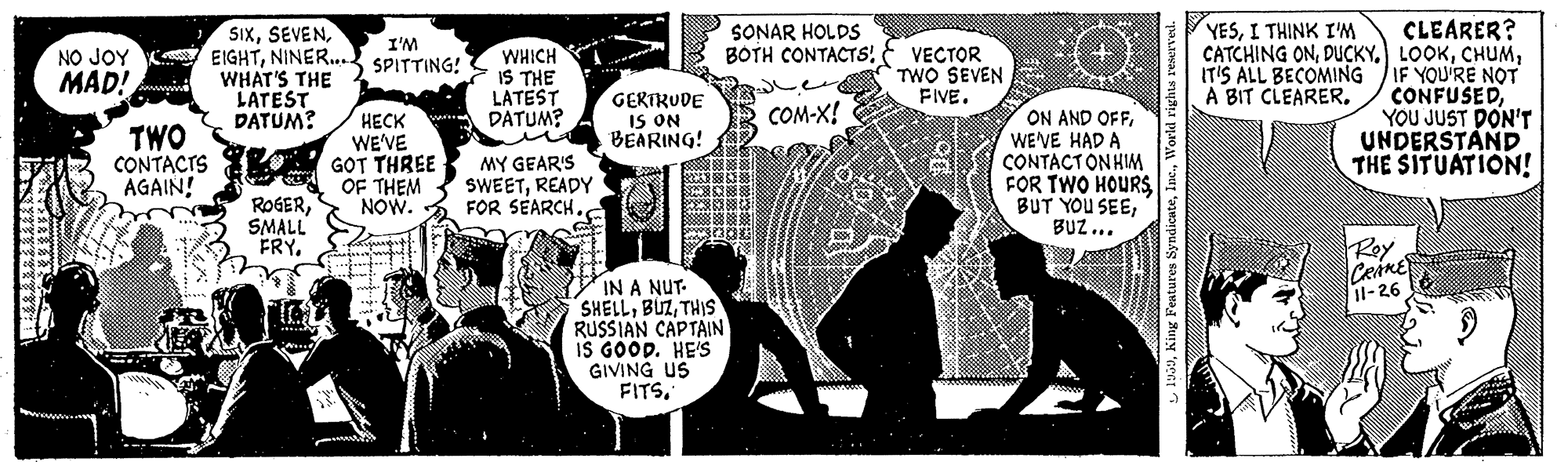 Illustration OCR: YESI THINK I'M SIxNINER... SPITTING! WHAT'S THE LATEST DATUM? CLEARER? CATCHING ONIF YOU'RE NOT CONFUSEDYOU JUST DON'T UNDERSTAND THE SITUATION! SONAR HOLDS BOTH CONTACTS I'M WHICH IS THE LATEST DATUM? in VECTOR TWO SEVEN FIVE. MAD! IT'S ALL BECOMING A BIT CLEARER. GERTRUDE IS ON BEARING! COM-X! TWO CONTACIS AGAIN! ???? WE'VE GOT THREE OF THEM NOW. ON AND OFFWE'VE HAD A CONTACTONHIM FOR TWO HOURS BUT YOU SEEBUZ... MY GEAR'S SWEETREADY FOR SEARCH. ROGERSMALL FRY. Rey CRARE 1l-26 IN A NUT- SHELLTHIS RUSSIAN CAPTAIN IS GOOD. HE'S GIVING US FITSI THINK I'M SIxNO JOY K EIGHTNINER... SPITTING! WHAT'S THE LATEST DATUM? CLEARER? CATCHING ONIF YOU'RE NOT CONFUSEDYOU JUST DON'T UNDERSTAND THE SITUATION! SONAR HOLDS BOTH CONTACTS I'M WHICH IS THE LATEST DATUM? in VECTOR TWO SEVEN FIVE. MAD! IT'S ALL BECOMING A BIT CLEARER. GERTRUDE IS ON BEARING! COM-X! TWO CONTACIS AGAIN! ???? WE'VE GOT THREE OF THEM NOW. ON AND OFFWE'VE HAD A CONTACTONHIM FOR TWO HOURS BUT YOU SEEBUZ... MY GEAR'S SWEETREADY FOR SEARCH. ROGERSMALL FRY. Rey CRARE 1l-26 IN A NUT- SHELLTHIS RUSSIAN CAPTAIN IS GOOD. HE'S GIVING US FITS