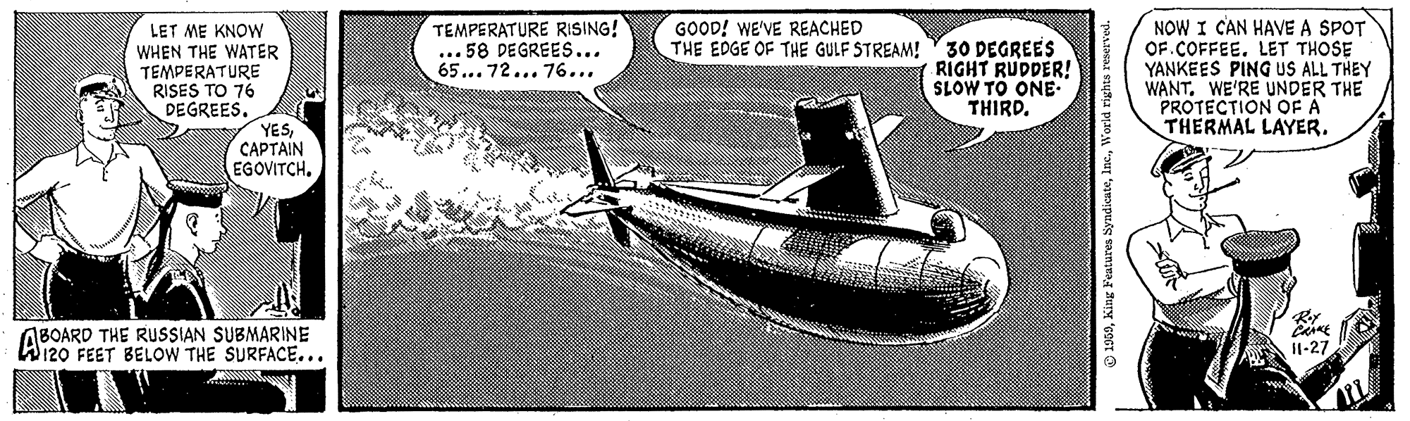Aviation OCR: TEMPERATURE RISING! ... 58 DEGREES... 65... 72... 76... NOW I CAN HAVE A SPOT OF.COFFEE. LET THOSE YANKEES PING US ALL THEY WANT. WE'RE UNDER THE PROTECTION OF A THERMAL LAYER. GOOD! WE'VE REACHED THE EDGE OF THE GULF STREAM! LET ME KNOW WHEN THE WATER TEMPERATURE RISES TO 76 DEGREES. YESCAPTAIN EGOVITCH. 30 DEGREES RIGHT RUDDER! SLOW TO ONE THIRD. ABOARD THE RUSSIAN SUBMARINE W120 FEET BELOW THE SURFACE... I1-27 TEMPERATURE RISING! ... 58 DEGREES... 65... 72... 76... NOW I CAN HAVE A SPOT OF.COFFEE. LET THOSE YANKEES PING US ALL THEY WANT. WE'RE UNDER THE PROTECTION OF A THERMAL LAYER. GOOD! WE'VE REACHED THE EDGE OF THE GULF STREAM! LET ME KNOW WHEN THE WATER TEMPERATURE RISES TO 76 DEGREES. YESCAPTAIN EGOVITCH. 30 DEGREES RIGHT RUDDER! SLOW TO ONE THIRD. ABOARD THE RUSSIAN SUBMARINE W120 FEET BELOW THE SURFACE... I1-27