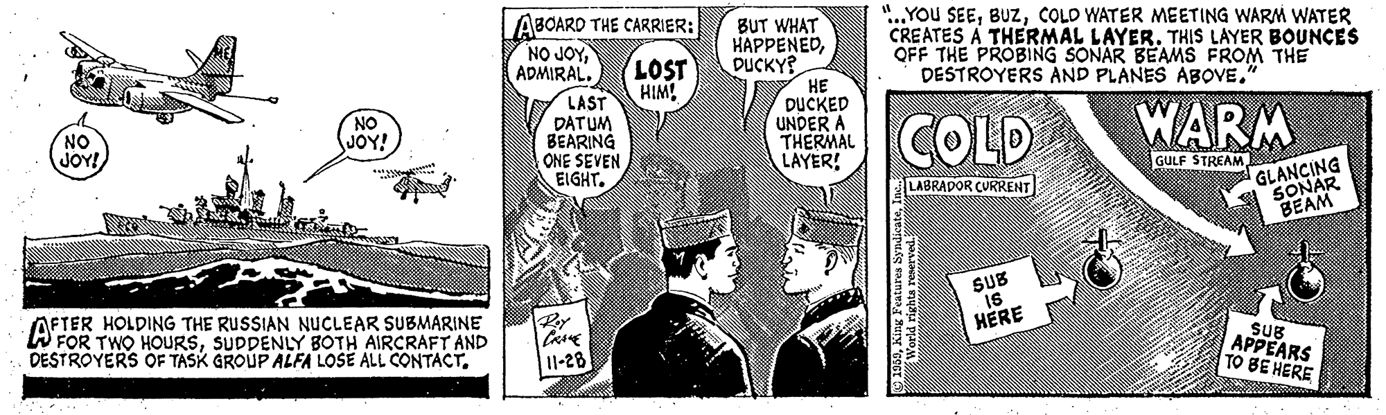 Illustration OCR: ABOARD THE CARRIER: NO JOYBUT WHAT HAPPENEDDUCKY? HE DUCKED UNDER A THERMAL LAYER! "..YOU SEECOLD WATER MEETING WARM WATER CREATES A THERMAL LAYER. THIS LAYER BOUNCES OFF THE PROBING SONAR BEAMS FROM THE DESTROYERS AND PLANES ABOVE." LOST HIM! LAST DATUM BEARING ONE SEVEN EIGHT. NO SUOY! COLD WARM NO JOY! GULF STREAM GLANCING SONAR BEAM LABRADOR CURRENT SUB AFTER HOLDING THE RUSSIAN NUCLEAR SUBMARINE W FOR TWO HOURSSUDDENLY BOTH AIRCRAFT AND DESTROYERS OF TASK GROUP ALFA LOSE ALL CONTACTHÉRE SuB APPEARS TO BE HERE 11-28 ABOARD THE CARRIER: NO JOYBUT WHAT HAPPENEDDUCKY? HE DUCKED UNDER A THERMAL LAYER! "..YOU SEECOLD WATER MEETING WARM WATER CREATES A THERMAL LAYER. THIS LAYER BOUNCES OFF THE PROBING SONAR BEAMS FROM THE DESTROYERS AND PLANES ABOVE." LOST HIM! LAST DATUM BEARING ONE SEVEN EIGHT. NO SUOY! COLD WARM NO JOY! GULF STREAM GLANCING SONAR BEAM LABRADOR CURRENT SUB AFTER HOLDING THE RUSSIAN NUCLEAR SUBMARINE W FOR TWO HOURSSUDDENLY BOTH AIRCRAFT AND DESTROYERS OF TASK GROUP ALFA LOSE ALL CONTACTHÉRE SuB APPEARS TO BE HERE 11-28