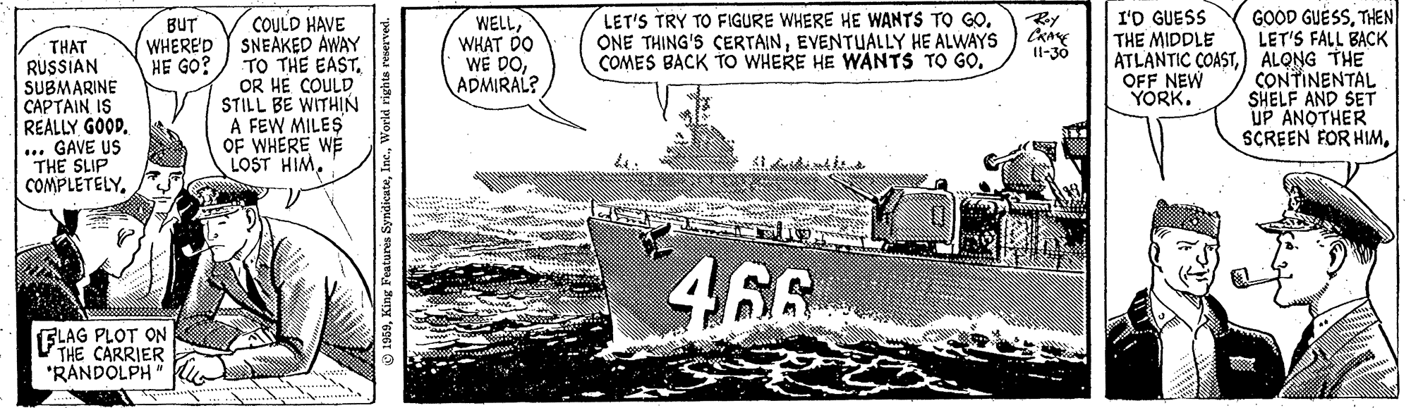 Motor vehicle OCR: I'D GUESS THE MIDDLE COULD HAVE SNEAKED AWAY TO THE EASTOR HE COULD STILL BE WITHIN A FEW MILES OF WHERE WE LOST HIMTHEN LET'S FALL BACK ATLANTIC COAST) ALONG THE CONTINENTAL SHELF AND SET UP ANOTHER SCREEN FOR HIMBUT WHERED HE GO? WELLWHAT DO WE DOADMIRAL? LET'S TRY TO FIGURE WHERE HE WANTS TO GOEVENTUALLY HE ALWAYS COMES BACK TO WHERE HE WANTS TO GOTHAT RUSSIAN SUBMARINE CAPTAIN IS REALLY GOOD. .... GAVE US THE SLIP COMPLETELY. 11-30 OFF NEW YORK. 46 SLAG PLOT ON THE CARRIER "RANDOLPH " I'D GUESS THE MIDDLE COULD HAVE SNEAKED AWAY TO THE EASTOR HE COULD STILL BE WITHIN A FEW MILES OF WHERE WE LOST HIMGOOD GUESSTHEN LET'S FALL BACK ATLANTIC COAST) ALONG THE CONTINENTAL SHELF AND SET UP ANOTHER SCREEN FOR HIMBUT WHERED HE GO? WELLWHAT DO WE DOADMIRAL? LET'S TRY TO FIGURE WHERE HE WANTS TO GOONE THING'S CERTAINEVENTUALLY HE ALWAYS COMES BACK TO WHERE HE WANTS TO GOTHAT RUSSIAN SUBMARINE CAPTAIN IS REALLY GOOD. .... GAVE US THE SLIP COMPLETELY. 11-30 OFF NEW YORK. 46 SLAG PLOT ON THE CARRIER "RANDOLPH "