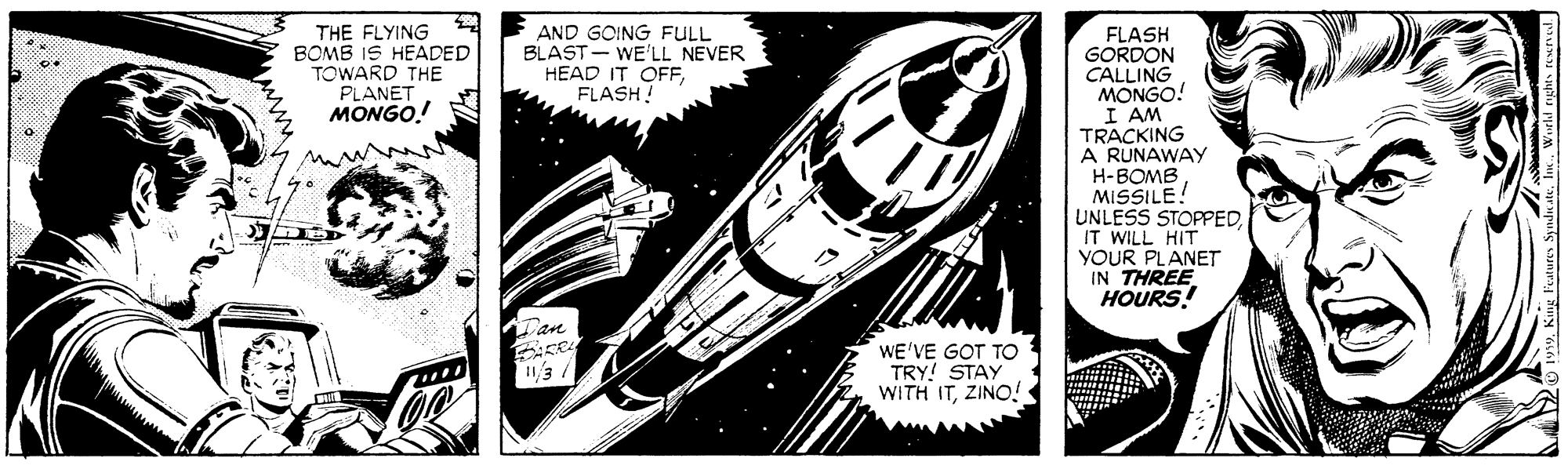 Auto part OCR: THE FLYING BOMB IS HEADED TOWARD THE PLANET MONGO.! AND GOING FULL BLAST - WE'LL NEVER HEAD IT OFFFLASH! FLASH GORDON CALLING MONGO! I AM TRACKING A RUNAWAY H-BOMB MISSILE! UNLESS STOPPEDIT WILL HIT YOUR PLANET IN THREE HOURS! Dan WE'VE GOT TO TRY! STAY WITH ITZINO! THE FLYING BOMB IS HEADED TOWARD THE PLANET MONGO.! AND GOING FULL BLAST - WE'LL NEVER HEAD IT OFFFLASH! FLASH GORDON CALLING MONGO! I AM TRACKING A RUNAWAY H-BOMB MISSILE! UNLESS STOPPEDIT WILL HIT YOUR PLANET IN THREE HOURS! Dan WE'VE GOT TO TRY! STAY WITH IT