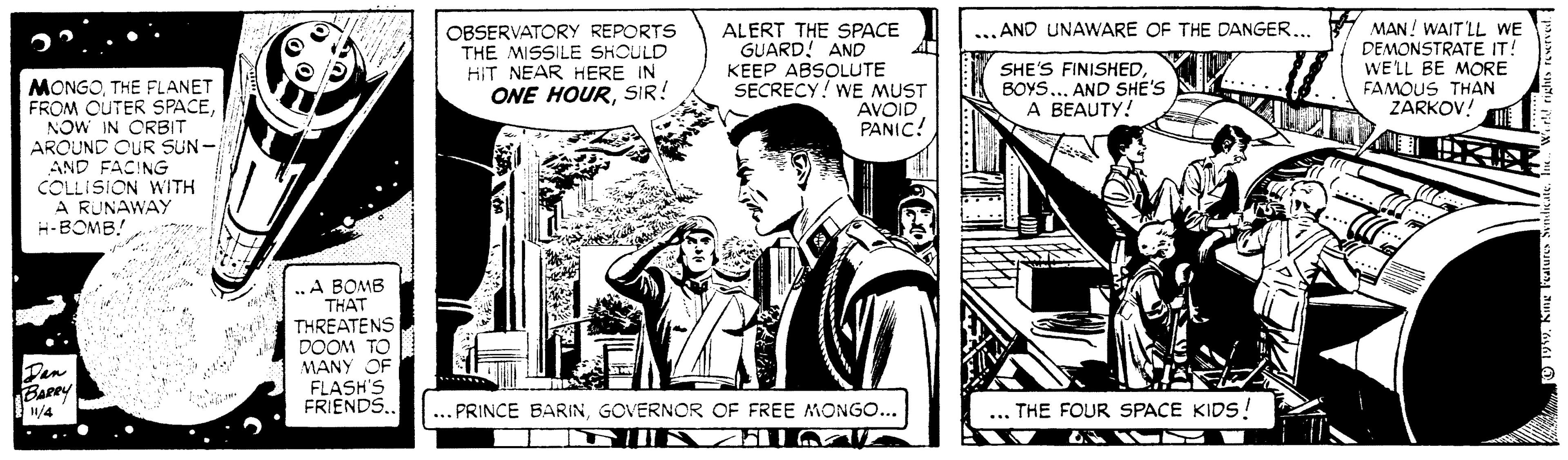 Publication OCR: OBSERVATORY REPORTS THE MISSILE SHOULD HIT NEAR HERE IN ONE HOURSIR! ALERT THE SPACE GUARD! AND KEEP ABSOLUTE SECRECY! WE MUST AVOID PANIC! MAN! WAIT LL WE DEMONSTRATE IT! WE'LL BE MORE FAMOUS THAN ZARKOV! ...AND UNAWARE OF THE DANGER... SHE'S FINISHED BOYS.. AND SHE'S A BEAUTY! MONGOTHE FLANET FROM OUTER SPACENOW IN ORBIT AROUND OUR SUN- AND FACING COLLISION WITH A RUNAWAY H-BOMB! ... .„A BOMB THAT THREATENS DOOM TO MANY OF FLASH'S FRIENDS.. Den Barey ... PRINCE BARINGOVERNOR OF FREE MONGO... ... THE FOUR SPACE KIDS!! 1/4 OBSERVATORY REPORTS THE MISSILE SHOULD HIT NEAR HERE IN ONE HOURSIR! ALERT THE SPACE GUARD! AND KEEP ABSOLUTE SECRECY! WE MUST AVOID PANIC! MAN! WAIT LL WE DEMONSTRATE IT! WE'LL BE MORE FAMOUS THAN ZARKOV! ...AND UNAWARE OF THE DANGER... SHE'S FINISHED BOYS.. AND SHE'S A BEAUTY! MONGOTHE FLANET FROM OUTER SPACENOW IN ORBIT AROUND OUR SUN- AND FACING COLLISION WITH A RUNAWAY H-BOMB! ... .„A BOMB THAT THREATENS DOOM TO MANY OF FLASH'S FRIENDS.. Den Barey ... PRINCE BARINGOVERNOR OF FREE MONGO... ... THE FOUR SPACE KIDS!! 1/4