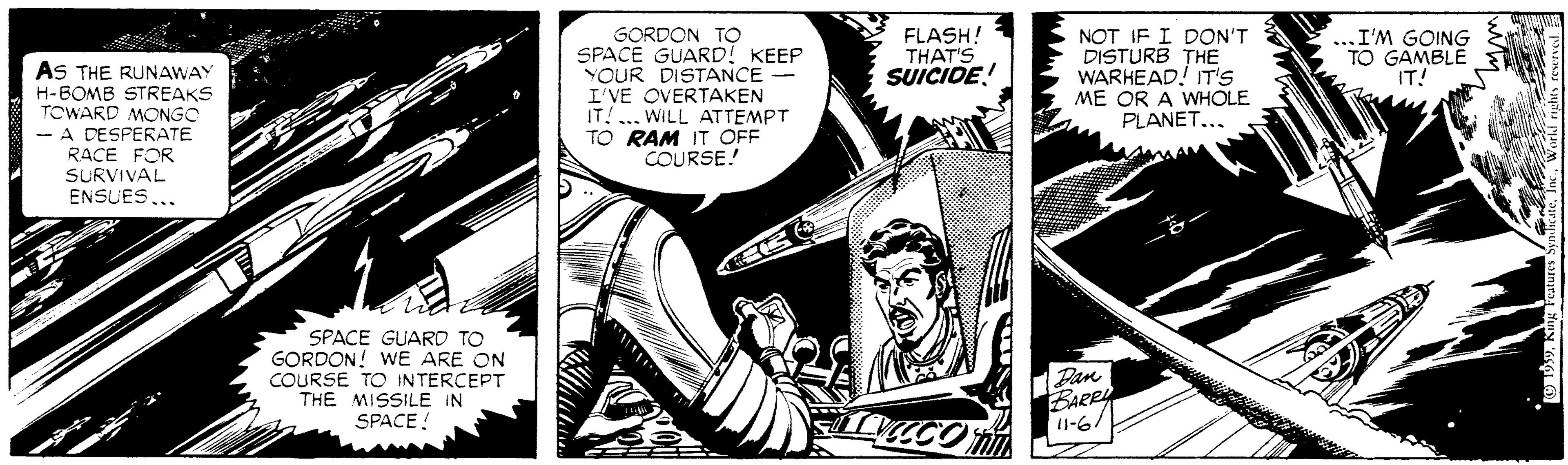 Monochrome OCR: FLASH! THAT'S ...I'M GOING TO GAMBLE IT! AS THE RUNAWAY H-BOMB STREAKS TOWARD MONGC A DESPERATE RACE FOR SURVIVAL ENSUESGORDON TO SPACE GUARD! KEEP YOUR DISTANCE- I'VE OVERTAKEN IT! .. WILL ATTEMPT TO RAM IT OFF COURSE! NOT IF I DON'T DISTURB THE WARHEAD! T'S ME OR A WHOLE PLANET... SUICIDE! S.. SPACE GUARD TO GORDON! WE ARE ON COURSE TO INTERCEPT THE MISSILE IN SPACE ! Pan BARRY 11-6/ FLASH! THAT'S ...I'M GOING TO GAMBLE IT! AS THE RUNAWAY H-BOMB STREAKS TOWARD MONGC A DESPERATE RACE FOR SURVIVAL ENSUESGORDON TO SPACE GUARD! KEEP YOUR DISTANCE- I'VE OVERTAKEN IT! .. WILL ATTEMPT TO RAM IT OFF COURSE! NOT IF I DON'T DISTURB THE WARHEAD! T'S ME OR A WHOLE PLANET... SUICIDE! S.. SPACE GUARD TO GORDON! WE ARE ON COURSE TO INTERCEPT THE MISSILE IN SPACE ! Pan BARRY 11-6/