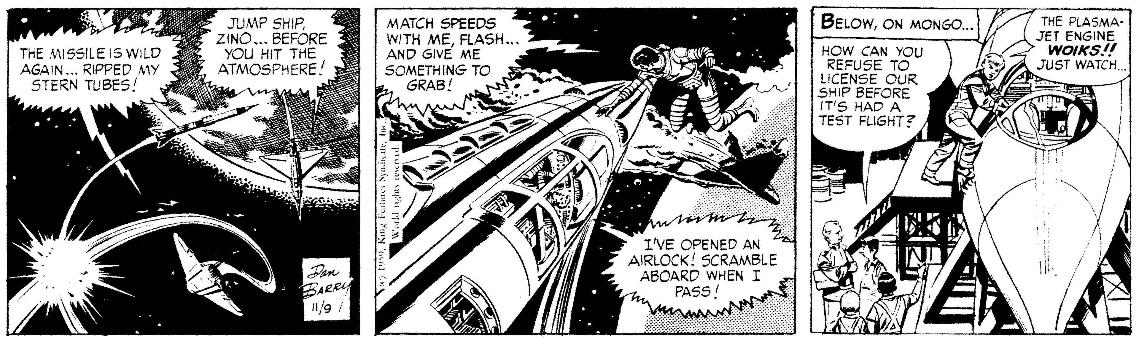 Line art OCR: BELOWON MONGO.. JUMP SHIP. ZINO... BEFORE YOU HIT THE ATMOSPHERE! MATCH SPEEDS WITH MEFLASH... AND GIVE ME SOMETHING TO GRAB! thm HOW CAN YOU REFUSE TO LICENSE OUR SHIP BEFORE IT'S HAD A TEST FLIGHT? THE PLASMA- JET ENGINE WOIKS!! JUST WATCH THE MISSILE IS WILD AGAIN... RIPPED MY STERN TUBES! I'VE OPENED AN AIRLOCK! SCRAMBLE ABOARD WHEN I PASS ! BARRY 1/9 BELOWON MONGO.. JUMP SHIP. ZINO... BEFORE YOU HIT THE ATMOSPHERE! MATCH SPEEDS WITH MEFLASH... AND GIVE ME SOMETHING TO GRAB! thm HOW CAN YOU REFUSE TO LICENSE OUR SHIP BEFORE IT'S HAD A TEST FLIGHT? THE PLASMA- JET ENGINE WOIKS!! JUST WATCH THE MISSILE IS WILD AGAIN... RIPPED MY STERN TUBES! I'VE OPENED AN AIRLOCK! SCRAMBLE ABOARD WHEN I PASS ! BARRY 1/9
