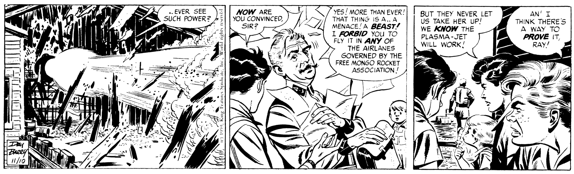 Monochrome OCR: YES! MORE THAN EVER! THAT THING IS A.. A MENACE! A BEAST! I FORBID YOu TO FLY IT IN ANY OF THE AIRLANES GOVERNED BY THE FREE MONGO ROCKET ASSOCIATION! .. EVER SEE SUCH POWER ? NOW ARE YOU CONVINCED. SIR? BUT THEY NEVER LET US TAKE HER UP! WE KNOW THE PLASMA-JET WILL WORK! AN' I THINK THERE'S A WAY TO PROVE ITRAY! ? Baeey YES! MORE THAN EVER! THAT THING IS A.. A MENACE! A BEAST! I FORBID YOu TO FLY IT IN ANY OF THE AIRLANES GOVERNED BY THE FREE MONGO ROCKET ASSOCIATION! .. EVER SEE SUCH POWER ? NOW ARE YOU CONVINCED. SIR? BUT THEY NEVER LET US TAKE HER UP! WE KNOW THE PLASMA-JET WILL WORK! AN' I THINK THERE'S A WAY TO PROVE ITRAY! ? Baeey