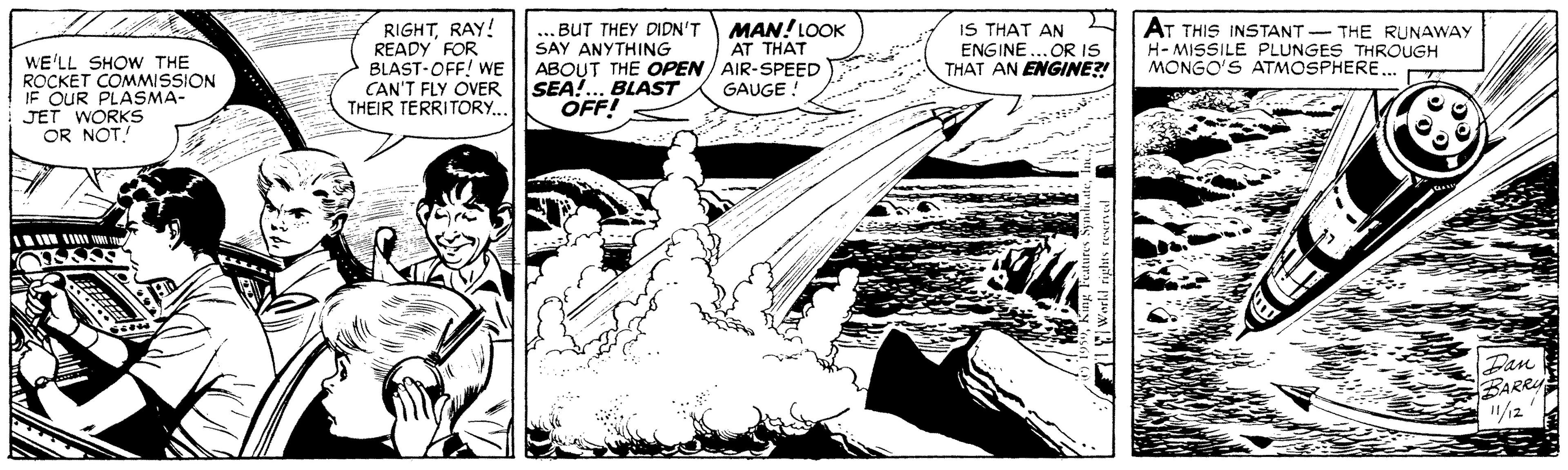 Comic book OCR: RIGHTRAY! READY FOR BLAST-OFF! WE CAN'T FLY OVER THEIR TERRITORY.. WE'LL SHOW THE ROCKET COMMISSION IF OUR PLASMA- JET WORKS OR NOT! ... BUT THEY DIDN'T SAY ANYTHING ABOUT THE OPEN / AIR-SPEED SEA!.. BLAST OFF! MAN!LOOK AT THAT IS THAT AN ENGINE... OR IS THAT AN ENGINE?! AT THIS INSTANT- THE RUNAWAY H-MISSILE PLUNGES THROUGH MONGO'S ATMOSPHERE.. GAUGE ! Pan BARRU "/12 RIGHTRAY! READY FOR BLAST-OFF! WE CAN'T FLY OVER THEIR TERRITORY.. WE'LL SHOW THE ROCKET COMMISSION IF OUR PLASMA- JET WORKS OR NOT! ... BUT THEY DIDN'T SAY ANYTHING ABOUT THE OPEN / AIR-SPEED SEA!.. BLAST OFF! MAN!LOOK AT THAT IS THAT AN ENGINE... OR IS THAT AN ENGINE?! AT THIS INSTANT- THE RUNAWAY H-MISSILE PLUNGES THROUGH MONGO'S ATMOSPHERE.. GAUGE ! Pan BARRU "/12