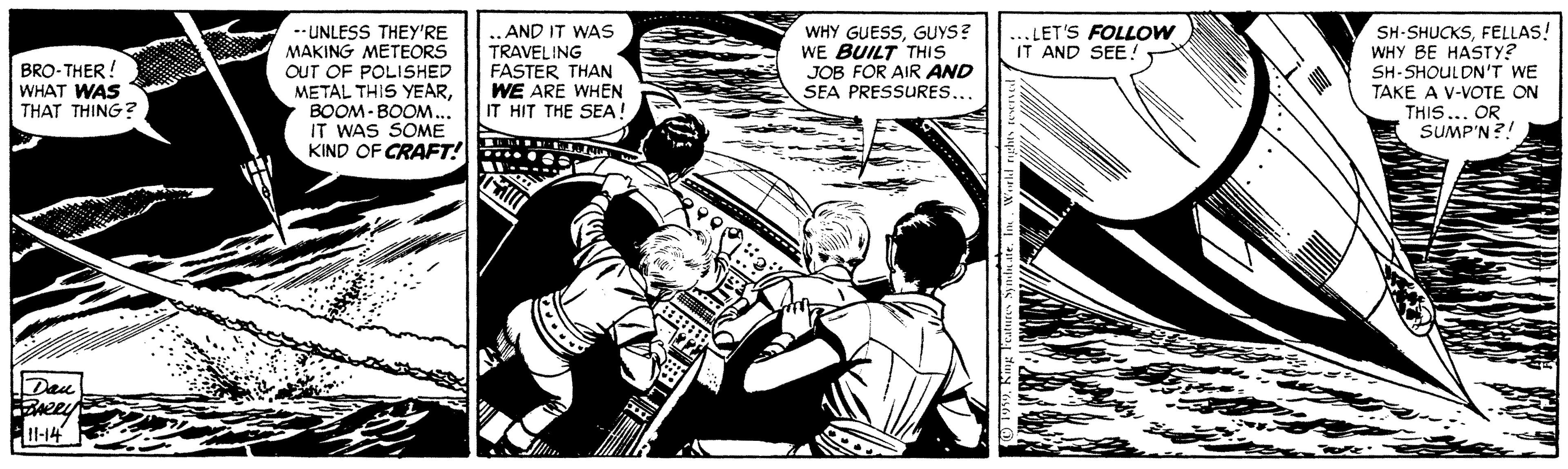 Illustration OCR: -- UNLESS THEY'RE MAKING METEORS OUT OF POLISHED METAL THIS YEARBOOM- BOOM... IT WAS SOME KIND OF CRAFT! ..AND IT WAS TRAVELING FASTER THAN WE ARE WHEN IT HIT THE SEA WHY GUESSGUYS? WE BUILT THIS JOB FOR AIR AND SEA PRESSURES. SH-SHUCKSFELLAS! WHY BE HASTY? SH-SHOULDN'T WE TAKE A V-VOTE ON THIS...OR SUMP'N?! ... LET'S FOLLOW IT AND SEE! BRO-THER! WHAT WAS THAT THING? Dau Bneey 1-14 -- UNLESS THEY'RE MAKING METEORS OUT OF POLISHED METAL THIS YEARBOOM- BOOM... IT WAS SOME KIND OF CRAFT! ..AND IT WAS TRAVELING FASTER THAN WE ARE WHEN IT HIT THE SEA WHY GUESSGUYS? WE BUILT THIS JOB FOR AIR AND SEA PRESSURES. SH-SHUCKSFELLAS! WHY BE HASTY? SH-SHOULDN'T WE TAKE A V-VOTE ON THIS...OR SUMP'N?! ... LET'S FOLLOW IT AND SEE! BRO-THER! WHAT WAS THAT THING? Dau Bneey 1-14