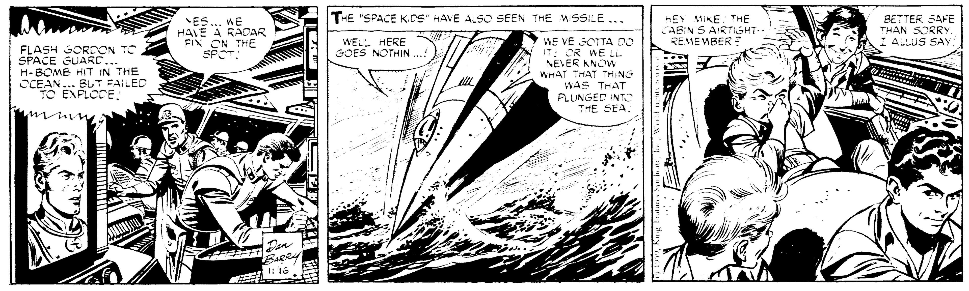 Publication OCR: THE "SPACE KIDS" HAVE ALSO SEEN THE MISSILE .. ES HAVE A RADAR FIX ON THE SPCT. HEY 11IKE. THE CABIN S AIRTIGHT- REMEMBER: BETTER SAFE THAN SORRY I ALLUS SAY WE WE VE SOTTA DO IT: OR WE LL NEVER KNOW WHAT THAT THING WAS THAT PLLINGED INTO THE SEA WELL HERE GOES NOTHIN. FLASH GORDON TC SPACE GUARC... H-BOMB HIT IN THE OCEAN... BUT FAILED TO EXPLOCE?h BaeRy THE "SPACE KIDS" HAVE ALSO SEEN THE MISSILE .. ES HAVE A RADAR FIX ON THE SPCT. HEY 11IKE. THE CABIN S AIRTIGHT- REMEMBER: BETTER SAFE THAN SORRY I ALLUS SAY WE WE VE SOTTA DO IT: OR WE LL NEVER KNOW WHAT THAT THING WAS THAT PLLINGED INTO THE SEA WELL HERE GOES NOTHIN. FLASH GORDON TC SPACE GUARC... H-BOMB HIT IN THE OCEAN... BUT FAILED TO EXPLOCE? h BaeRy