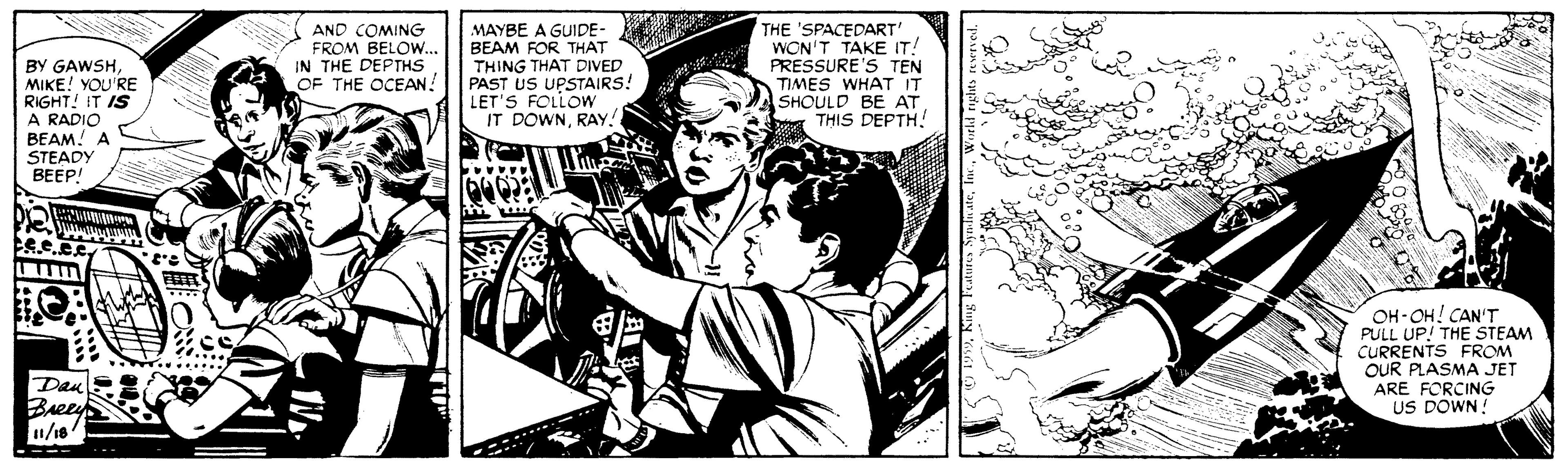 Black-and-white OCR: BY GAWSHMIKE! YOU'RE RIGHT! IT IS A RADIO BEAM! A STEADY BEEP! AND COMING FROM BELOW... IN THE DEPTHS OF THE OCEAN MAYBE A GUIDE- BEAM FOR THAT THING THAT DIVED PAST US UPSTAIRS! LET'S FOLLOW THE 'SPACEDART WON'T TAKE IT! PRESSURE'S TEN TIMES WHAT IT SHOULD BE AT THIS DEPTH! IT DOWNRAY. OH-OH! CAN'T PULL UP! THE STEAM CURRENTS FROM OUR PLASMA JET ARE FORCING US DOWN! ...... Dan Breey /16 BY GAWSHMIKE! YOU'RE RIGHT! IT IS A RADIO BEAM! A STEADY BEEP! AND COMING FROM BELOW... IN THE DEPTHS OF THE OCEAN MAYBE A GUIDE- BEAM FOR THAT THING THAT DIVED PAST US UPSTAIRS! LET'S FOLLOW THE 'SPACEDART WON'T TAKE IT! PRESSURE'S TEN TIMES WHAT IT SHOULD BE AT THIS DEPTH! IT DOWNRAY. OH-OH! CAN'T PULL UP! THE STEAM CURRENTS FROM OUR PLASMA JET ARE FORCING US DOWN! ...... Dan Breey /16