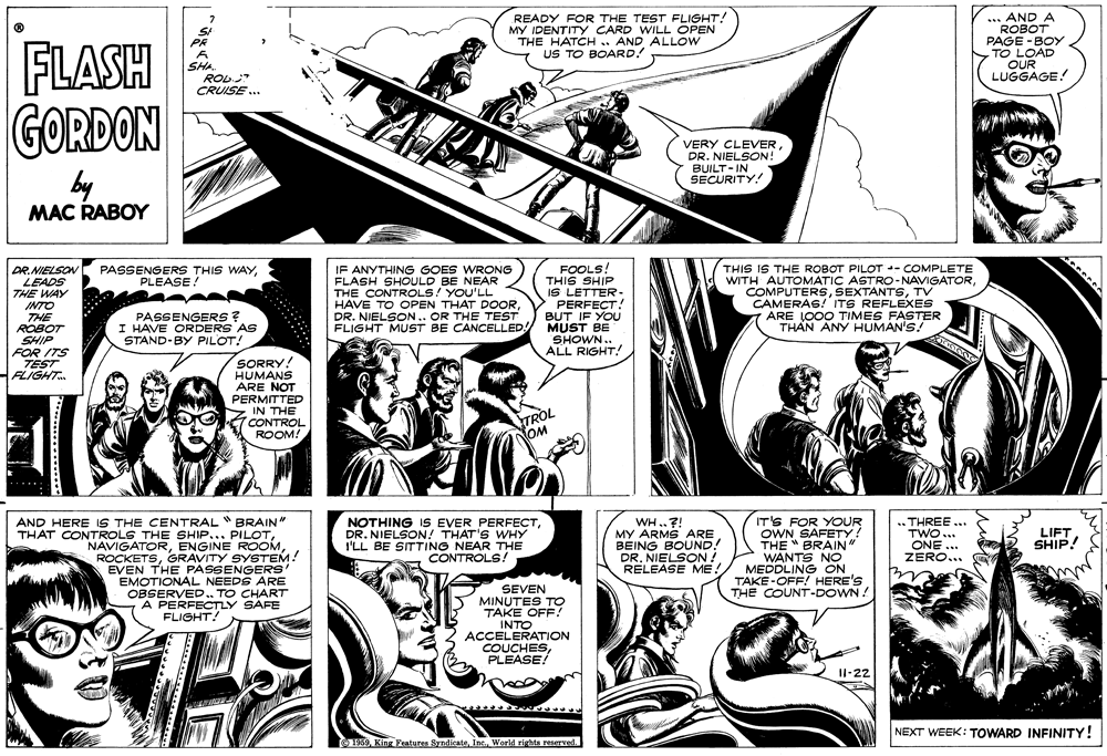 Illustration OCR: READY FOR THE TEST FLIGHT! MY IDENTITY CARD WILL OPEN THE HATCH .. AND ALLOW US TO BOARD! ... AND A ROBOT PAGE -BOY TO LOAD OUR LUGGAGE! FLASH GORDON PR SHA ROL CRUISE .. VERY CLEVERDR. NIELSON! BUILT- IN SECURITY! by MAC RABOY DR.NIELSON LEADS THE WAY INTO THE ROBOT SHIP FOR ITS TEST FLIGHT. IF ANYTHING GOES WRONG FLASH SHOULD BE NEAR THE CONTROLS! YOU'LL HAVE TO OPEN THAT DOORDR. NIELSON.. OR THE TEST FLIGHT MUST BE CANCELLED FOOLS! THIS SHIP IS LETTER- PERFECT! BUT IF YOU MUST BE SHOWN.. ALL RIGHT! THIS IS THE ROBOT PILOT -- COMPLETE WITH AUTOMATIC ASTRO-NAVIGATORTV CAMERAS! ITS REFLEXES ARE LO00 TIMES FASTER THAN ANY HUMAN'S! PASSENGERS THIS WAYPLEASE! PASSENGERS ? I HAVE ORDERS AS STAND-BY PILOT! SORRY! HUMANS ARE NOT PERMITTED IN THE CONTROL ROOM! TROL NOM NOTHING IS EVER PERFECTDR. NIELSON! THAT'S WHY I'LL BE SITTING NEAR THE CONTROLS! AND HERE IS THE CENTRAL BRAIN" THAT CONTROLS THE SHIP... PILOTGRAVITY SYSTEM! EVEN THE PASSENGERS' EMOTIONAL NEEDS ARE OBSERVED. TO CHART A PERFECTLY SAFE WH.?! MY ARMS ARE BEING BOUND! DR. NIELSON ! RELEASE ME! IT'S FOR YOUR OWN SAFETY! THE " BRAIN" WANTS NO MEDDLING ON TAKE-OFF! HERE'S THE COUNT-DOWN! THREE ... TWO... ONE ... ZERO... LIFT SHIP! SEVEN MINUTES TO TAKE OFF INTO ACCELERATION COUCHESPLEASE! FLIGHT! I1-22 NEXT WEEK: TOWARD INFINITY! 1969Inc. World rights reserved READY FOR THE TEST FLIGHT! MY IDENTITY CARD WILL OPEN THE HATCH .. AND ALLOW US TO BOARD! ... AND A ROBOT PAGE -BOY TO LOAD OUR LUGGAGE! FLASH GORDON PR SHA ROL CRUISE .. VERY CLEVERDR. NIELSON! BUILT- IN SECURITY! by MAC RABOY DR.NIELSON LEADS THE WAY INTO THE ROBOT SHIP FOR ITS TEST FLIGHT. IF ANYTHING GOES WRONG FLASH SHOULD BE NEAR THE CONTROLS! YOU'LL HAVE TO OPEN THAT DOORDR. NIELSON.. OR THE TEST FLIGHT MUST BE CANCELLED FOOLS! THIS SHIP IS LETTER- PERFECT! BUT IF YOU MUST BE SHOWN.. ALL RIGHT! THIS IS THE ROBOT PILOT -- COMPLETE WITH AUTOMATIC ASTRO-NAVIGATORTV CAMERAS! ITS REFLEXES ARE LO00 TIMES FASTER THAN ANY HUMAN'S! PASSENGERS THIS WAYPLEASE! PASSENGERS ? I HAVE ORDERS AS STAND-BY PILOT! SORRY! HUMANS ARE NOT PERMITTED IN THE CONTROL ROOM! TROL NOM NOTHING IS EVER PERFECTDR. NIELSON! THAT'S WHY I'LL BE SITTING NEAR THE CONTROLS! AND HERE IS THE CENTRAL BRAIN" THAT CONTROLS THE SHIP... PILOTENGINE ROOMGRAVITY SYSTEM! EVEN THE PASSENGERS' EMOTIONAL NEEDS ARE OBSERVED. TO CHART A PERFECTLY SAFE WH.?! MY ARMS ARE BEING BOUND! DR. NIELSON ! RELEASE ME! IT'S FOR YOUR OWN SAFETY! THE " BRAIN" WANTS NO MEDDLING ON TAKE-OFF! HERE'S THE COUNT-DOWN! THREE ... TWO... ONE ... ZERO... LIFT SHIP! SEVEN MINUTES TO TAKE OFF INTO ACCELERATION COUCHESPLEASE! FLIGHT! I1-22 NEXT WEEK: TOWARD INFINITY! 1969King Features SyndicateInc. World rights reserved