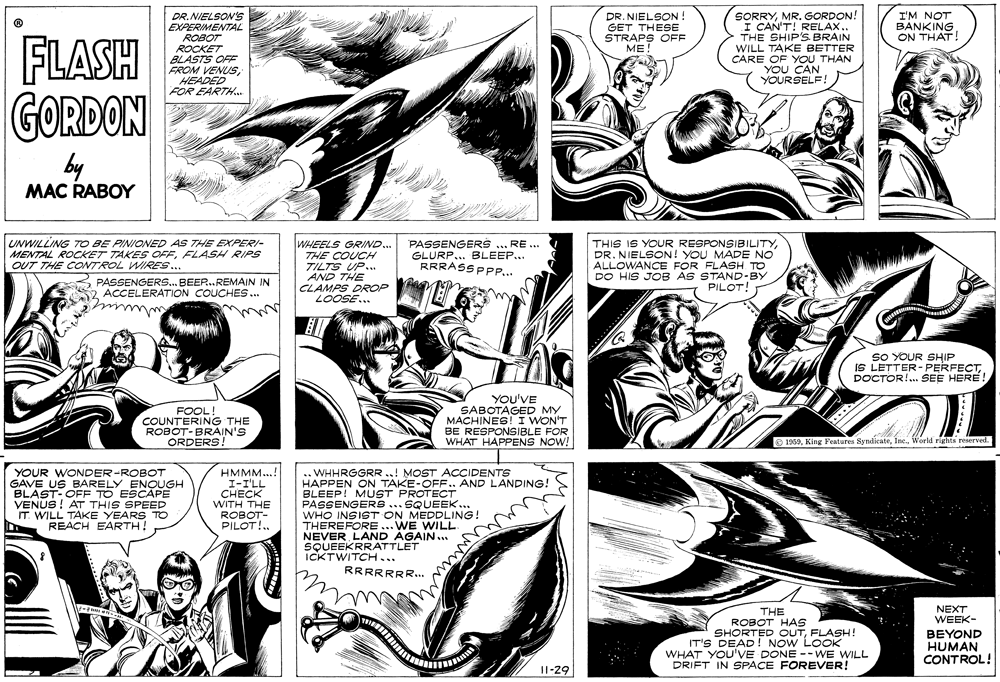 Comic book OCR: DR. NIELSON GET THESE STRAPS OFF ME! SORRYMR. GORDON! I CAN'T! RELAX.. THE SHIP'S BRAIN WILL TAKE BETTER CARE OF YOU THAN CAN URSELF! DR.NIELSON'S EXPERIMENTAL I'M NOT BANKING ON THAT! FLASH GORDON ROBOT ROCKET BLASTS OFF FROM VENUSHEADED FOR EARTH. by MAC RABOY UNWILLING TO BE PINIONED AS THE EXPERI- MENTAL ROCKET TAKES OFFFLASH RIPS OUT THE CONTROL WIRRES.. WHEELS GRIND.. THE COUCH TILTS UP... AND THE CLAMPS DROP LOOSE... PASSENGERS ... RE .. GLURP... BLEEP... RRRASS PPP... THIS IS YOUR RESPONSIBILITY DR. NIELSON ! YOU MADE NO ALLOWANCE FOR FLASH TO DO HIS JOB AS STAND-BY PILOT! 3 PASSENGERS.. BEER.REMAIN IN 2 ACCELERATION COUCHES.. SO YOUR SHIP IS LETTER-PERFECTDOCTOR!. SEE HERE! FOOL! COUNTERING THE ROBOT-BRAIN'S ORDERS! YOU'VE SABOTAGED MY MACHINES! I WON'T BE RESPONSIBLE FOR WHAT HAPPENS NOW! O 1969World rights reserved. YOUR WONDER-ROBOT GAVE US BARELY ENQUGH BLAST-OFF TO ESCAPE VENUS! AT THIS SPEED IT. WILL TAKE YEARS TO REACH EARTH! ????..! I-I'LL CHECK WITH THE ROBOT- PILOT!. . WHHRGGRR ..! MOST ACCIDENTS HAPPEN ON TAKE-OFF.. AND LANDING! BLEEP! MUST PROTECT PASSENGERS ... SQUEEK.. WHO INSIST ON MEDDLING. THEREFORE... WE WILL NEVER LAND AGAIN.. SQUEEKRRATTLET ICKTWITCH... RRRRRRR.. NEXT WEEK- THE ROBOT HAS SHORTED OUTFLASH! IT'S DEAD ! NOW LOOK WHAT YOU'VE DONE --WE WILL DRIFT IN SPACE FOREVER! BEYOND HUMAN CONTROL! I1-29 DR. NIELSON GET THESE STRAPS OFF ME! SORRYMR. GORDON! I CAN'T! RELAX.. THE SHIP'S BRAIN WILL TAKE BETTER CARE OF YOU THAN CAN URSELF! DR.NIELSON'S EXPERIMENTAL I'M NOT BANKING ON THAT! FLASH GORDON ROBOT ROCKET BLASTS OFF FROM VENUSHEADED FOR EARTH. by MAC RABOY UNWILLING TO BE PINIONED AS THE EXPERI- MENTAL ROCKET TAKES OFFFLASH RIPS OUT THE CONTROL WIRRES.. WHEELS GRIND.. THE COUCH TILTS UP... AND THE CLAMPS DROP LOOSE... PASSENGERS ... RE .. GLURP... BLEEP... RRRASS PPP... THIS IS YOUR RESPONSIBILITY DR. NIELSON ! YOU MADE NO ALLOWANCE FOR FLASH TO DO HIS JOB AS STAND-BY PILOT! 3 PASSENGERS.. BEER.REMAIN IN 2 ACCELERATION COUCHES.. SO YOUR SHIP IS LETTER-PERFECTDOCTOR!. SEE HERE! FOOL! COUNTERING THE ROBOT-BRAIN'S ORDERS! YOU'VE SABOTAGED MY MACHINES! I WON'T BE RESPONSIBLE FOR WHAT HAPPENS NOW! O 1969King Features SyndicateWorld rights reserved. YOUR WONDER-ROBOT GAVE US BARELY ENQUGH BLAST-OFF TO ESCAPE VENUS! AT THIS SPEED IT. WILL TAKE YEARS TO REACH EARTH! ????..! I-I'LL CHECK WITH THE ROBOT- PILOT!. . WHHRGGRR ..! MOST ACCIDENTS HAPPEN ON TAKE-OFF.. AND LANDING! BLEEP! MUST PROTECT PASSENGERS ... SQUEEK.. WHO INSIST ON MEDDLING. THEREFORE... WE WILL NEVER LAND AGAIN.. SQUEEKRRATTLET ICKTWITCH... RRRRRRR.. NEXT WEEK- THE ROBOT HAS SHORTED OUTFLASH! IT'S DEAD ! NOW LOOK WHAT YOU'VE DONE --WE WILL DRIFT IN SPACE FOREVER! BEYOND HUMAN CONTROL! I1-29
