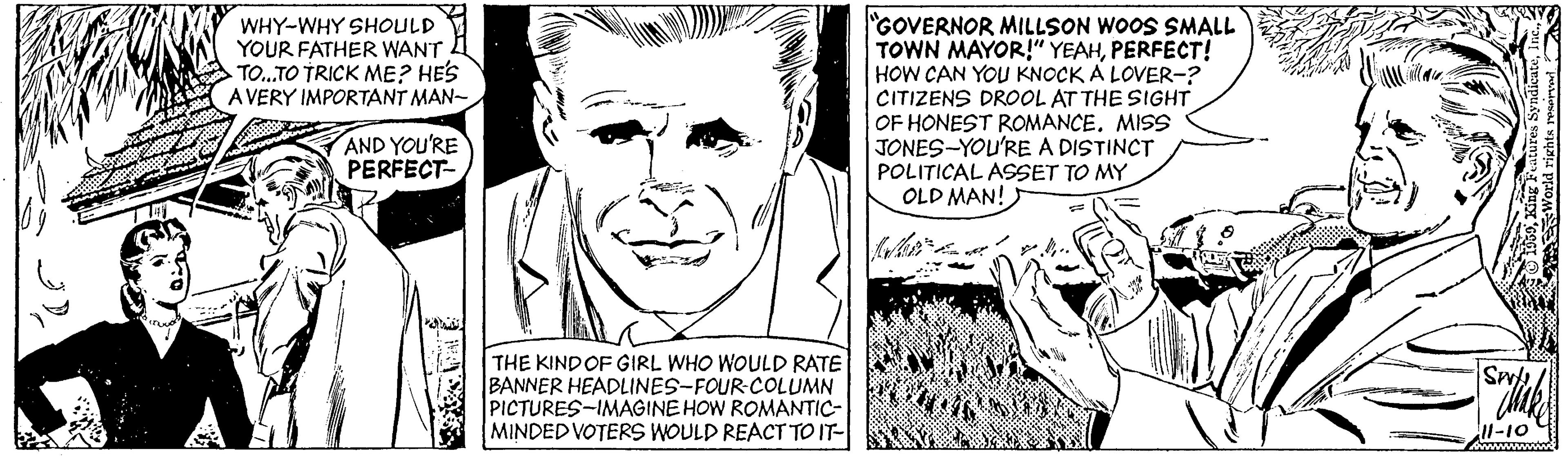 Happy OCR: GOVERNOR MILLSON WOOS SMALL TOWN MAYOR!" YEAHPERFECT! HOW CAN YOU KNOCK A LOVER-? CITIZENS DROOL AT THE SIGHT OF HONEST ROMANCE. MISS JONES-YOU'RE A DISTINCT POLITICAL ASSET TO MY OLD MAN! WHY-WHY SHOULD YOUR FATHER WANT TO.TO TRICK ME? HES A VERY IMPORTANT MAN- AND YOU'RE PERFECT- THE KIND OF GIRL WHO WOULD RATE BANNER HEADLINES-FOUR-COLUMN PICTURES-IMAGINE HOW ROMANTIC- MINDED VOTERS WOULD REACT TO IT- GOVERNOR MILLSON WOOS SMALL TOWN MAYOR!" YEAHPERFECT! HOW CAN YOU KNOCK A LOVER-? CITIZENS DROOL AT THE SIGHT OF HONEST ROMANCE. MISS JONES-YOU'RE A DISTINCT POLITICAL ASSET TO MY OLD MAN! WHY-WHY SHOULD YOUR FATHER WANT TO.TO TRICK ME? HES A VERY IMPORTANT MAN- AND YOU'RE PERFECT- THE KIND OF GIRL WHO WOULD RATE BANNER HEADLINES-FOUR-COLUMN PICTURES-IMAGINE HOW ROMANTIC- MINDED VOTERS WOULD REACT TO IT-