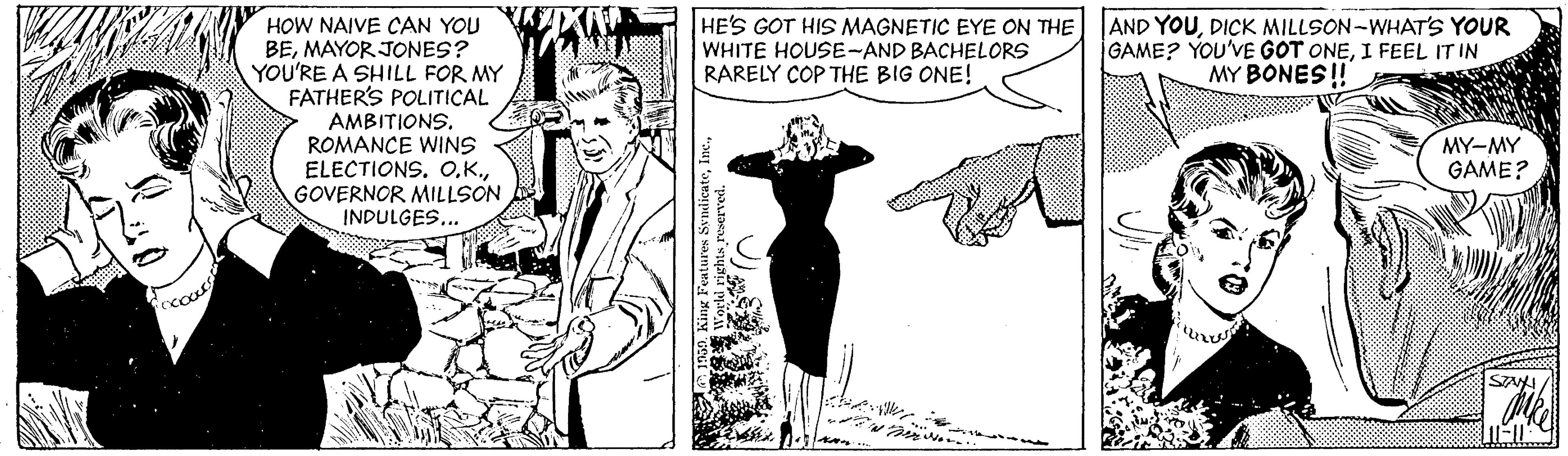 Line OCR: HOW NAIVE CAN YOU BEMAYOR JONES? YOU'RE A SHILL FOR MY FATHER'S POLITICAL HE'S GOT HIS MAGNETIC EYE ON THE WHITE HOUSE-AND BACHELORS RARELY COP THE BIG ONE! AND YOUDICK MILLSON-WHAT'S YOUR GAME? YOU'VE GOT ONEI FEEL IT IN MY BONES ! AMBITIONS. ROMANCE WINS ELECTIONS. OGOVERNOR MILLSON INDULGES... MY-MY GAME? SAA/ HOW NAIVE CAN YOU BEMAYOR JONES? YOU'RE A SHILL FOR MY FATHER'S POLITICAL HE'S GOT HIS MAGNETIC EYE ON THE WHITE HOUSE-AND BACHELORS RARELY COP THE BIG ONE! AND YOUDICK MILLSON-WHAT'S YOUR GAME? YOU'VE GOT ONEI FEEL IT IN MY BONES ! AMBITIONS. ROMANCE WINS ELECTIONS. OGOVERNOR MILLSON INDULGES... MY-MY GAME? SAA/