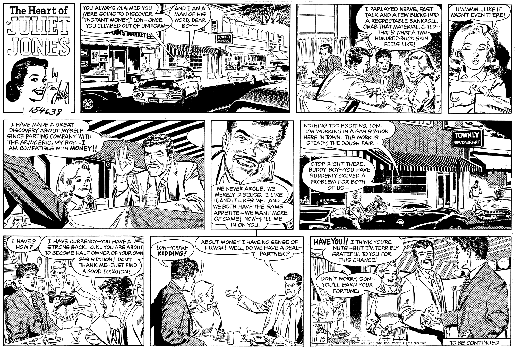 Newspaper OCR: YOU ALWAYS CLAIMED YOU WERE GOING TO DISCOVER "INSTANT MONEY" LON-ONCE YOU CLIMBED OUT OF UNIFORM- S MAKKET A AND I AMA MAN OF HIS WORDDEAR BOY- I PARLAYED NERVEFAST TALK AND A FEW BUCKS INTO A RESPECTABLE BANKROLL. GRAB THAT MATERIALCHILD- THATS WHAT A TWO- HUNDRED-BUCK SKIN FEELS LIKE! The Heart of UMMMM...LIKE IT WASN'T EVEN THERE! JULIET JONES TOWNLY Sia 154638 I HAVE MADE A GREAT DISCOVERY ABOUT MYSELF SINCE PARTING COMPANY WITH THE ARMYMY BOY-I AM COMPATIBLE WITH MONEY!! NOTHING TOO EXCITINGLON. I'M WORKING IN A GAS STATION HERE IN TOWN. THE WORK IS STEADYTHE DOUGH FAIR- TOWNLY RESTAURANT STOP RIGHT THEREBUDDY BOY-YOU HAVE SUDDENLY SOLVED A PROBLEM FOR BOTH OF US- WE NEVER ARGUEWE MERELY DISCUSS. I LIKE ITAND IT LIKES ME. AND WE BOTH HAVE THE SAME APPETITE-WE WANT MORE OF SAME! NOW-FILL ME IN ON YOU. HAVE YOU!! I THINK YOU'RE NUTS-BUT I'M TERRIBLY GRATEFUL TO YOU FOR THIS CHANCE! I HAVE? HOW ? I HAVE CURRENCY-YOU HAVEA STRONG BACK. O.K.YOU ARE ABOUT TO BECOME HALF OWNER OF YOUR OWN GAS STATION! DON'T THANK ME-JUST FIND A GOOD LOCATION! LON-YOU'RE KIDDING! ABOUT MONEY I HAVE NO SENSE OF HUMOR! WELLDO WE HAVEA DEAL- PARTNER? DON'T WORRYSON- YOU'LL EARN YOUR A FORTUNE! L1-15 1 a King Feiteres SyndiesteWorld rights reserved. TO BE CONTINUED YOU ALWAYS CLAIMED YOU WERE GOING TO DISCOVER "INSTANT MONEY" LON-ONCE YOU CLIMBED OUT OF UNIFORM- S MAKKET A AND I AMA MAN OF HIS WORDDEAR BOY- I PARLAYED NERVEFAST TALK AND A FEW BUCKS INTO A RESPECTABLE BANKROLL. GRAB THAT MATERIALCHILD- THATS WHAT A TWO- HUNDRED-BUCK SKIN FEELS LIKE! The Heart of UMMMM...LIKE IT WASN'T EVEN THERE! JULIET JONES TOWNLY Sia 154638 I HAVE MADE A GREAT DISCOVERY ABOUT MYSELF SINCE PARTING COMPANY WITH THE ARMYMY BOY-I AM COMPATIBLE WITH MONEY!! NOTHING TOO EXCITINGLON. I'M WORKING IN A GAS STATION HERE IN TOWN. THE WORK IS STEADYTHE DOUGH FAIR- TOWNLY RESTAURANT STOP RIGHT THEREBUDDY BOY-YOU HAVE SUDDENLY SOLVED A PROBLEM FOR BOTH OF US- WE NEVER ARGUEWE MERELY DISCUSS. I LIKE ITAND IT LIKES ME. AND WE BOTH HAVE THE SAME APPETITE-WE WANT MORE OF SAME! NOW-FILL ME IN ON YOU. HAVE YOU!! I THINK YOU'RE NUTS-BUT I'M TERRIBLY GRATEFUL TO YOU FOR THIS CHANCE! I HAVE? HOW ? I HAVE CURRENCY-YOU HAVEA STRONG BACK. O.K.YOU ARE ABOUT TO BECOME HALF OWNER OF YOUR OWN GAS STATION! DON'T THANK ME-JUST FIND A GOOD LOCATION! LON-YOU'RE KIDDING! ABOUT MONEY I HAVE NO SENSE OF HUMOR! WELLDO WE HAVEA DEAL- PARTNER? DON'T WORRYSON- YOU'LL EARN YOUR A FORTUNE! L1-15 1 a King Feiteres SyndiesteWorld rights reserved. TO BE CONTINUED
