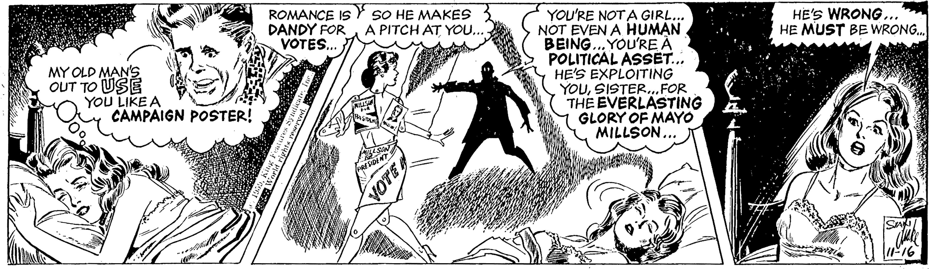 Fiction OCR: ROMANCE IS Y SO HE MAKES DANDY FOR VOTES. HE'S WRONG... HE MUST BE WRONG. YOU'RE NOTA GIRL... NOT EVEN A HUMAN BEING.. YOU'RE À POLITICAL ASSET... HE'S EXPLOITING YOUSISTER..FOR THE EVERLASTING GLORY OF MAYO MILLSON... A PITCH AT YOU... MY OLD MAN'S OUT TO USE YOU LIKE A CAMPAIGN POSTER! F16 ROMANCE IS Y SO HE MAKES DANDY FOR VOTES. HE'S WRONG... HE MUST BE WRONG. YOU'RE NOTA GIRL... NOT EVEN A HUMAN BEING.. YOU'RE À POLITICAL ASSET... HE'S EXPLOITING YOUSISTER..FOR THE EVERLASTING GLORY OF MAYO MILLSON... A PITCH AT YOU... MY OLD MAN'S OUT TO USE YOU LIKE A CAMPAIGN POSTER! F16
