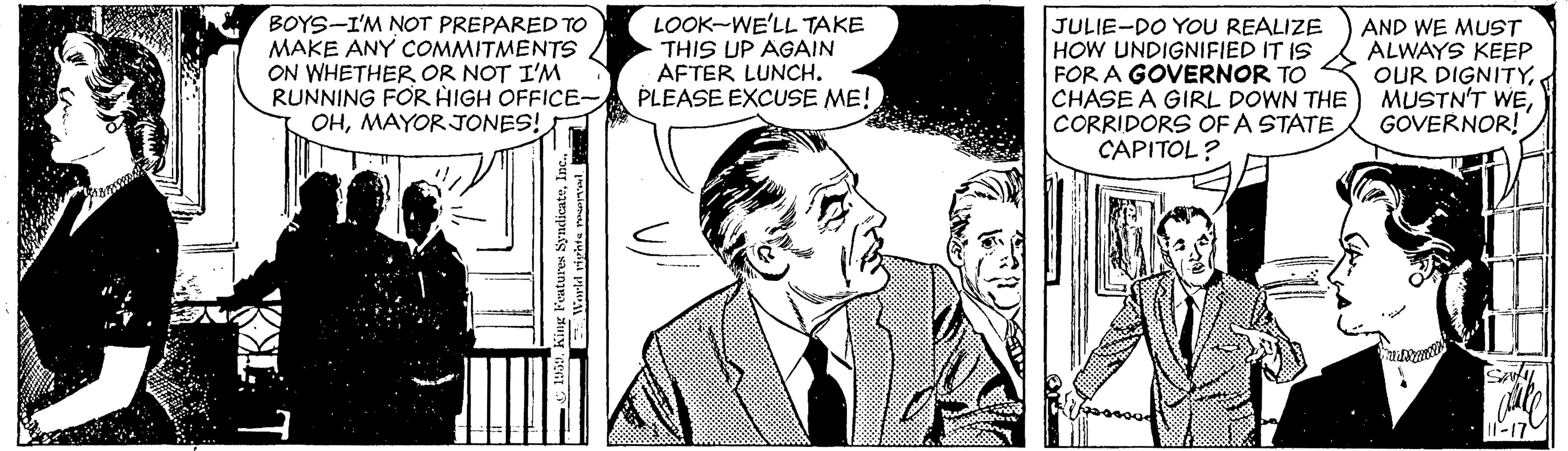 Line OCR: BOYS-I'M NOT PREPARED TO MAKE ANY COMMITMENTS ON WHETHER OR NOT I'M RUNNING FOR HIGH OFFICE- OHMAYORJONES! LOOK-WE'LL TAKE THIS UP AGAIN AFTER LUNCH. PLEASE EXCUSE ME! JULIE-DO YOU REALIZE HOW UNDIGNIFIED IT IS FOR A GOVERNOR TO CHASE A GIRL DOWN THE CORRIDORS OF A STATE CAPITOL? AND WE MUST ALWAYS KEEP OUR DIGNITY. MUSTN'T WEGOVERNOR! S BOYS-I'M NOT PREPARED TO MAKE ANY COMMITMENTS ON WHETHER OR NOT I'M RUNNING FOR HIGH OFFICE- OHMAYORJONES! LOOK-WE'LL TAKE THIS UP AGAIN AFTER LUNCH. PLEASE EXCUSE ME! JULIE-DO YOU REALIZE HOW UNDIGNIFIED IT IS FOR A GOVERNOR TO CHASE A GIRL DOWN THE CORRIDORS OF A STATE CAPITOL? AND WE MUST ALWAYS KEEP OUR DIGNITY. MUSTN'T WEGOVERNOR! S