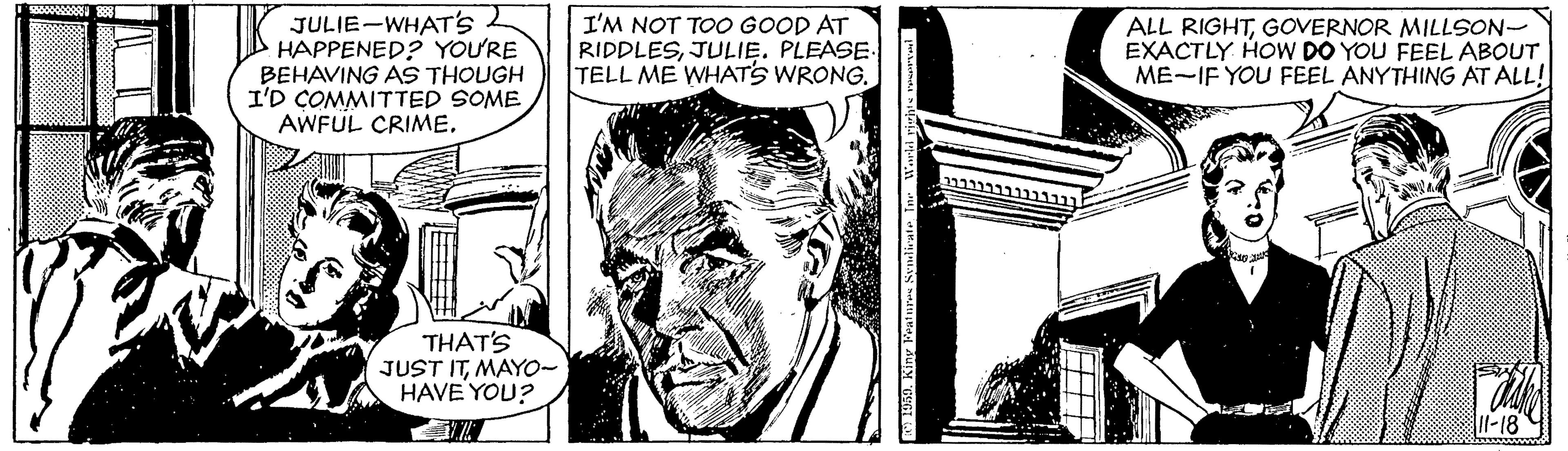 Black-and-white OCR: JULIE-WHAT''s I HAPPENED? YOU'RE BEHAVING AS THOUGH I'D COMMITTED SOME AWFUL CRIME. I'M NOT TOO GOOD AT RIDDLESJULIE. PLEASE TELL ME WHATS WRONG. ALL RIGHTGOVERNOR MILLSON- EXACTLY HOW DO YOU FEEL ABOUT ME-IF YOU FEEL ANYTHING AT ALL! THAT'S JUST ITMAYO- HAVE YOU? Il-18 JULIE-WHAT''s I HAPPENED? YOU'RE BEHAVING AS THOUGH I'D COMMITTED SOME AWFUL CRIME. I'M NOT TOO GOOD AT RIDDLESJULIE. PLEASE TELL ME WHATS WRONG. ALL RIGHTGOVERNOR MILLSON- EXACTLY HOW DO YOU FEEL ABOUT ME-IF YOU FEEL ANYTHING AT ALL! THAT'S JUST ITMAYO- HAVE YOU? Il-18