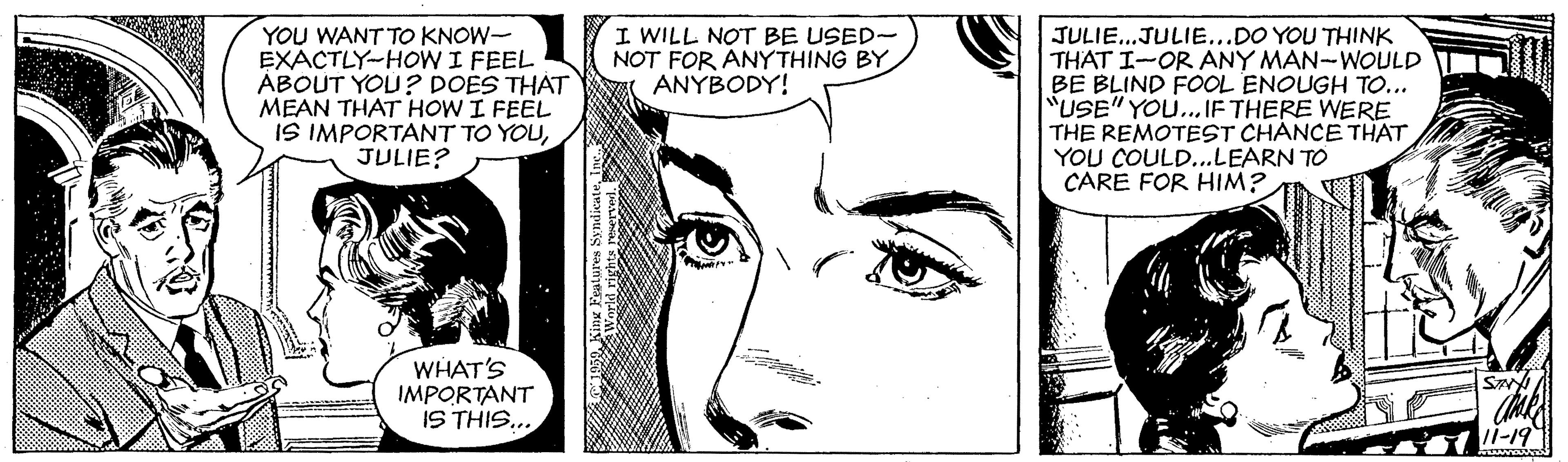 Vertebrate OCR: I WILL NOT BE USED- NOT FOR ÁNÝTHING BY. ANYBODY! YOU WANT TO KNOW- EXACTLY-HOW I FEEL ÁBOUT YOU? DOES THAT MEAN THAT HOW I FEEL IS IMPORTANT TO YOUJULIE? JULIE..JULIE...DO YOU THINK THAT I-OR ANY MAN-WOULD BE BLIND FOOL ENOUGH TO... "USE" YOU... IF THERE WERE THE REMOTEST CHANCE THAT YOU COULD...LEARN TO CARE FOR HIM? WHAT'S IMPORTANT IS THIS... S /I-19 I WILL NOT BE USED- NOT FOR ÁNÝTHING BY. ANYBODY! YOU WANT TO KNOW- EXACTLY-HOW I FEEL ÁBOUT YOU? DOES THAT MEAN THAT HOW I FEEL IS IMPORTANT TO YOUJULIE? JULIE..JULIE...DO YOU THINK THAT I-OR ANY MAN-WOULD BE BLIND FOOL ENOUGH TO... "USE" YOU... IF THERE WERE THE REMOTEST CHANCE THAT YOU COULD...LEARN TO CARE FOR HIM? WHAT'S IMPORTANT IS THIS... S /I-19