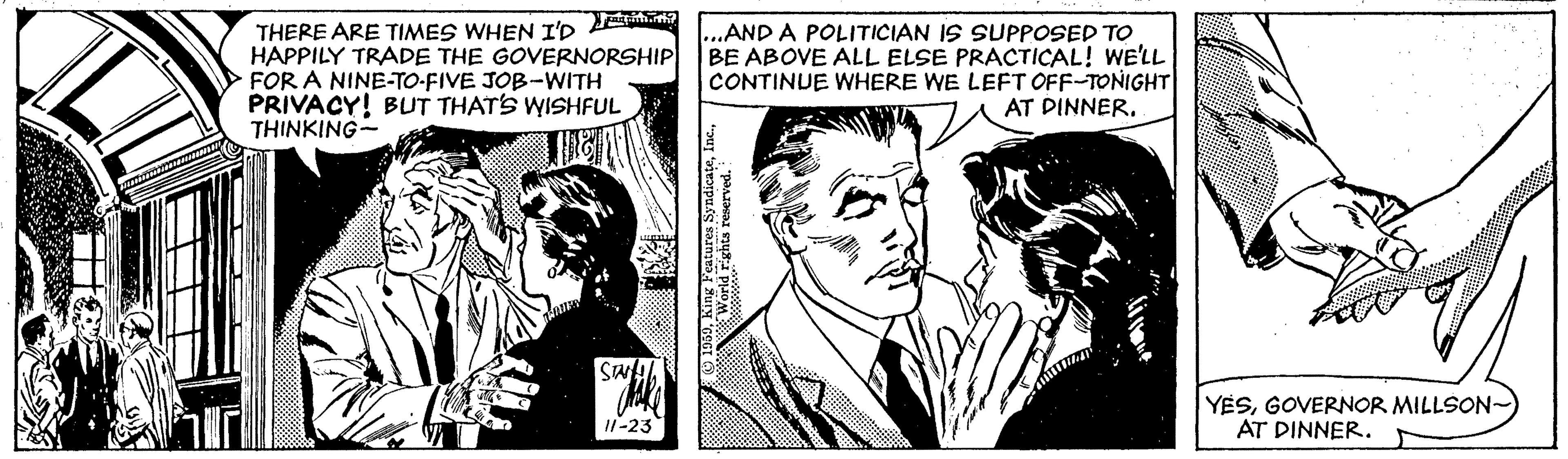 Style OCR: THERE ARE TIMES WHEN T'R Ea HAPPILY TRADE THE GOVERNORSHIP FOR A NINE-TO-FIVE JOB-WITH PRIVACY! BUT THATS WISHFUL THINKING- ...AND A POLITICIAN IS SUPPOSED TO BE ABOVE ALL ELSE PRACTICAL! WE'LL CONTINUE WHERE WE LEFT OFF-TONIGHT AT DINNER. YESGOVERNOR MILLSON- AT DINNER. I1-23 THERE ARE TIMES WHEN T'R Ea HAPPILY TRADE THE GOVERNORSHIP FOR A NINE-TO-FIVE JOB-WITH PRIVACY! BUT THATS WISHFUL THINKING- ...AND A POLITICIAN IS SUPPOSED TO BE ABOVE ALL ELSE PRACTICAL! WE'LL CONTINUE WHERE WE LEFT OFF-TONIGHT AT DINNER. YESGOVERNOR MILLSON- AT DINNER. I1-23