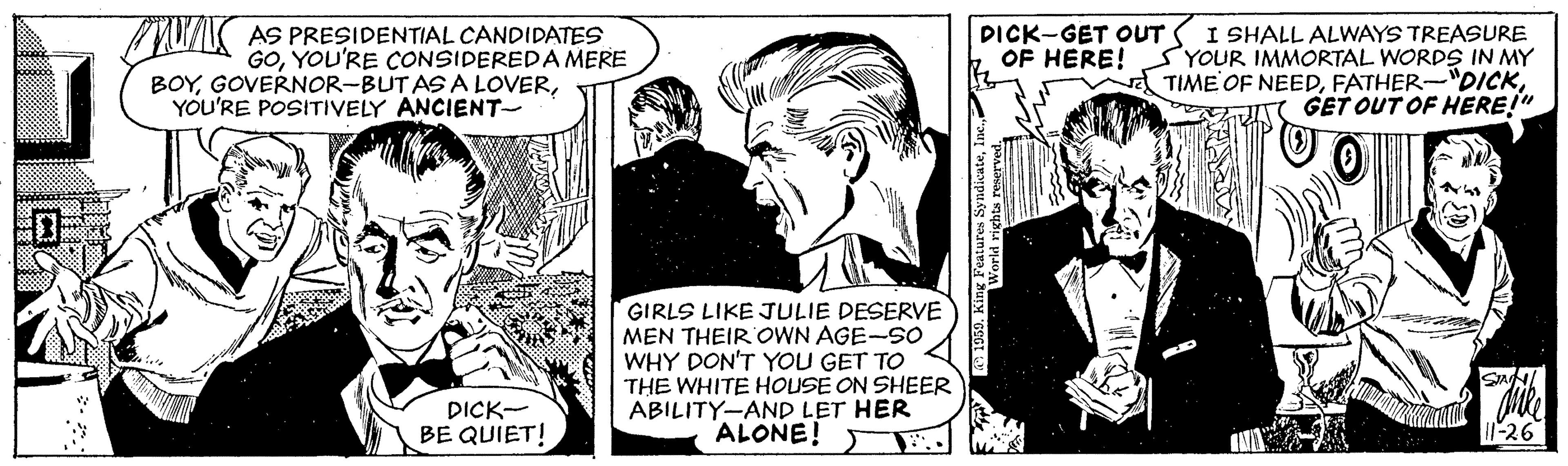 Line OCR: WA AS PRESIDENTIAL CANDIDATES GOYOU'RE CONSIDEREDA MERE BOYYOU'RE POSITIVELY ANCIENT- DICK-GET OUT ( I SHALLALWAYS TREASURE OF HERE! SYOUR IMMORTAL WORDS IN MY TIME OF NEEDGET OUT OF HERE!" GIRLS LIKE JULIE DESERVE MEN THEIR OWN AGE-SO WHY DON'T YOU GET TO THE WHITE HOUSE ON SHEER ABILITY-AND LET HER ALONE! DICK- BE QUIET! -26 WA AS PRESIDENTIAL CANDIDATES GOYOU'RE CONSIDEREDA MERE BOYGOVERNOR-BUT AS A LOVERYOU'RE POSITIVELY ANCIENT- DICK-GET OUT ( I SHALLALWAYS TREASURE OF HERE! SYOUR IMMORTAL WORDS IN MY TIME OF NEEDGET OUT OF HERE!" GIRLS LIKE JULIE DESERVE MEN THEIR OWN AGE-SO WHY DON'T YOU GET TO THE WHITE HOUSE ON SHEER ABILITY-AND LET HER ALONE! DICK- BE QUIET! -26
