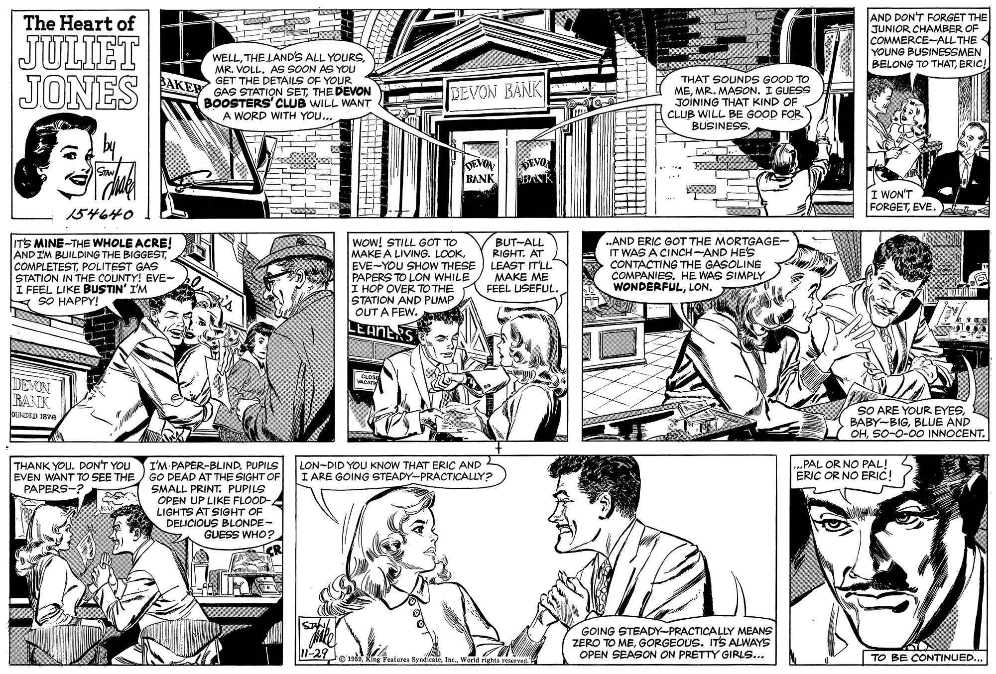 Font OCR: AND DON'T FORGET THE JUNIOR CHAMBER OF COMMERCE-ALL THE YOUNG BUSINESSMEN The Heart of JULIET JONES WELLMR. VOLL. AS SOON AS YOU GET THE DETAILS OF YOUR GAS STATION SETTHE DEVON BOOSTERS' CLUB WILL WANT A WORD WITH YOU... BELONG TO THATERIC! THAT SOUNDS GOOD TO MEMR. MASON. I GUESS JOINING THAT KIND OF CLUB WILL BE GOOD FOR BUSINESS. BAKER DEVON BANK DEVON BANK DEVO BANK I WON'T FORGETEVE. 154640 10000 ITS MINE-THE WHOLE ACRE! AND IM BUILDING THE BIGGESTPOLITEST GAS STATION IN THE COUNTY! EVE- I FEEL LIKE BUSTIN' I'M A SO HAPPY! WoW! STILL GOT TO MAKE A LIVING. LOOKEVE-YOU SHOW THESE PAPERS TO LON WHILE I HOP OVER TO THE STATION AND PUMP OUT A FEW. BUT-ALL RIGHT. AT LEAST IT'LL MAKE ME FEEL USEFUL. .AND ERIC GOT THE MORTGAGE- IT WAS A CINCH-AND HE'S CONTACTING THE GASOLINE COMPANIES. HE WAS SIMPLY WONDERFULLEANERS CLOS CAT DEVON BANK SO ARE YOUR EYESBLUE AND OHSO-0-0O INNOCENT. OUNDID 187a THANK YOU. DON'T YOU EVEN WANT TO SEE THE PAPERS-? I'M PAPER-BLIND. PUPILS GO DEAD AT THE SIGHT OF SMALL PRINT. PUPILS OPEN UP LIKE FLOOD- LIGHTS AT SIGHT OF LON-DID YOU KNOW THAT ERIC AND 2 I ARE GOING STEADY-PRACTICALLY? ...PAL OR NO PAL! ERIC OR NO ERIC! DELICIOUS BLONDE- GUESS WHO?. GOING STEADY-PRACTICALLY MEANS ZERO TO MEGORGEOUS. ITS ALWAYS OPEN SEASON ON PRETTY GIRLS... 11-29 0'198TO BE CONTINUED... AND DON'T FORGET THE JUNIOR CHAMBER OF COMMERCE-ALL THE YOUNG BUSINESSMEN The Heart of JULIET JONES WELLTHE LAND'S ALL YOURSMR. VOLL. AS SOON AS YOU GET THE DETAILS OF YOUR GAS STATION SETTHE DEVON BOOSTERS' CLUB WILL WANT A WORD WITH YOU... BELONG TO THATERIC! THAT SOUNDS GOOD TO MEMR. MASON. I GUESS JOINING THAT KIND OF CLUB WILL BE GOOD FOR BUSINESS. BAKER DEVON BANK DEVON BANK DEVO BANK I WON'T FORGETEVE. 154640 10000 ITS MINE-THE WHOLE ACRE! AND IM BUILDING THE BIGGESTPOLITEST GAS STATION IN THE COUNTY! EVE- I FEEL LIKE BUSTIN' I'M A SO HAPPY! WoW! STILL GOT TO MAKE A LIVING. LOOKEVE-YOU SHOW THESE PAPERS TO LON WHILE I HOP OVER TO THE STATION AND PUMP OUT A FEW. BUT-ALL RIGHT. AT LEAST IT'LL MAKE ME FEEL USEFUL. .AND ERIC GOT THE MORTGAGE- IT WAS A CINCH-AND HE'S CONTACTING THE GASOLINE COMPANIES. HE WAS SIMPLY WONDERFULLEANERS CLOS CAT DEVON BANK SO ARE YOUR EYESBLUE AND OHSO-0-0O INNOCENT. OUNDID 187a THANK YOU. DON'T YOU EVEN WANT TO SEE THE PAPERS-? I'M PAPER-BLIND. PUPILS GO DEAD AT THE SIGHT OF SMALL PRINT. PUPILS OPEN UP LIKE FLOOD- LIGHTS AT SIGHT OF LON-DID YOU KNOW THAT ERIC AND 2 I ARE GOING STEADY-PRACTICALLY? ...PAL OR NO PAL! ERIC OR NO ERIC! DELICIOUS BLONDE- GUESS WHO?. GOING STEADY-PRACTICALLY MEANS ZERO TO MEGORGEOUS. ITS ALWAYS OPEN SEASON ON PRETTY GIRLS... 11-29 0'198King Peatures SyndicateIne. World righte reservedTO BE CONTINUED...