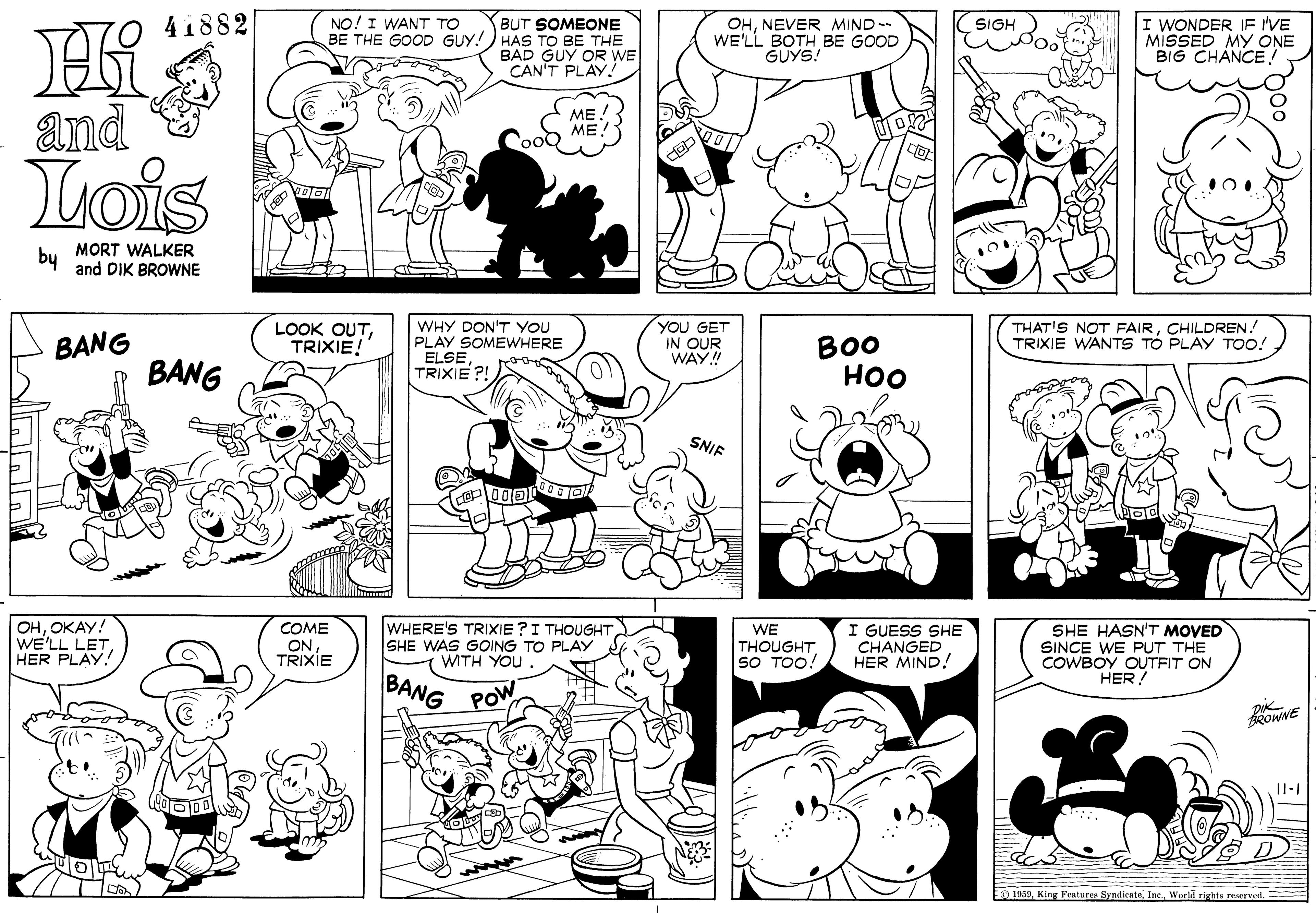 Black OCR: BUT SOMEONE HAS TO BE THE BAD GUY OR WE CAN'T PLAY! 41882 NO! I WANT TO BE THE GOOD GUY! OHNEVER MIND-- WE'LL BOTH BE GOOD GÜYS! I WONDER IE IVE MISSED MY ONE BIG CHANCE! SIGH and ME. ME! Lois by MORT WALKER and DIK BROWNE WHY DON'T YOU PLAY SOMEWHERE ELSE TRIXIE ?! YOU GET IN OUR WAY! BANG LOOK OUTTRIXIE! THAT'S NOT FAIRCHILDREN! TRIXIE WANTS TÓ PLAY TOO! BANG BO0 ??? SNIF 00?1 OHOKAY! WE'LL LETHER PLAY WHERE'S TRIXIE ?I THOUGHTSHE WAS GOING TO PLAY WITH YOU SHE HASN'T MOVED SINCE WE PUT THE COWBOY OUTFIT ON HER! COME I GUESS SHE ON TRIXIE WE THOUGHT SO TOO! CHANGED HER MIND! BANG POW ROWNE II-I 1939World rights reverved. BUT SOMEONE HAS TO BE THE BAD GUY OR WE CAN'T PLAY! 41882 NO! I WANT TO BE THE GOOD GUY! OHNEVER MIND-- WE'LL BOTH BE GOOD GÜYS! I WONDER IE IVE MISSED MY ONE BIG CHANCE! SIGH and ME. ME! Lois by MORT WALKER and DIK BROWNE WHY DON'T YOU PLAY SOMEWHERE ELSE TRIXIE ?! YOU GET IN OUR WAY! BANG LOOK OUTTRIXIE! THAT'S NOT FAIRCHILDREN! TRIXIE WANTS TÓ PLAY TOO! BANG BO0 ??? SNIF 00 ? 1 OHOKAY! WE'LL LETHER PLAY WHERE'S TRIXIE ?I THOUGHTSHE WAS GOING TO PLAY WITH YOU SHE HASN'T MOVED SINCE WE PUT THE COWBOY OUTFIT ON HER! COME I GUESS SHE ON TRIXIE WE THOUGHT SO TOO! CHANGED HER MIND! BANG POW ROWNE II-I 1939King Features SyndicateWorld rights reverved.