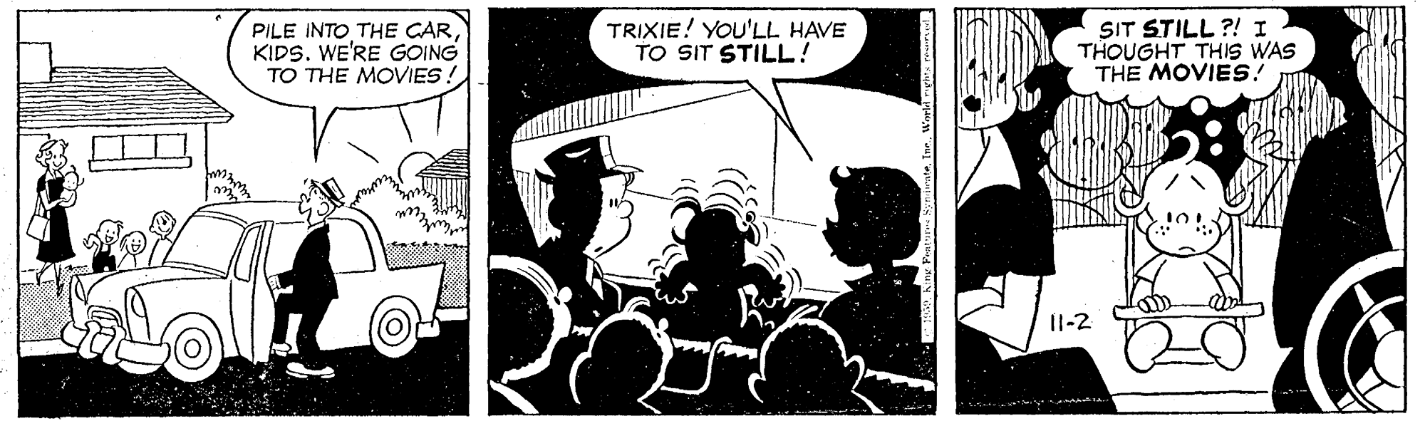 Publication OCR: PILE INTO THE CARKIDS. WE'RE GOING TO THE MOVIES! TRIXIE! YOU'LL HAVE TO SIT STILL! SIT STILL ?! I THOUGHT THIS WAS THE MOVIES! 11-2 PILE INTO THE CARKIDS. WE'RE GOING TO THE MOVIES! TRIXIE! YOU'LL HAVE TO SIT STILL! SIT STILL ?! I THOUGHT THIS WAS THE MOVIES! 11-2