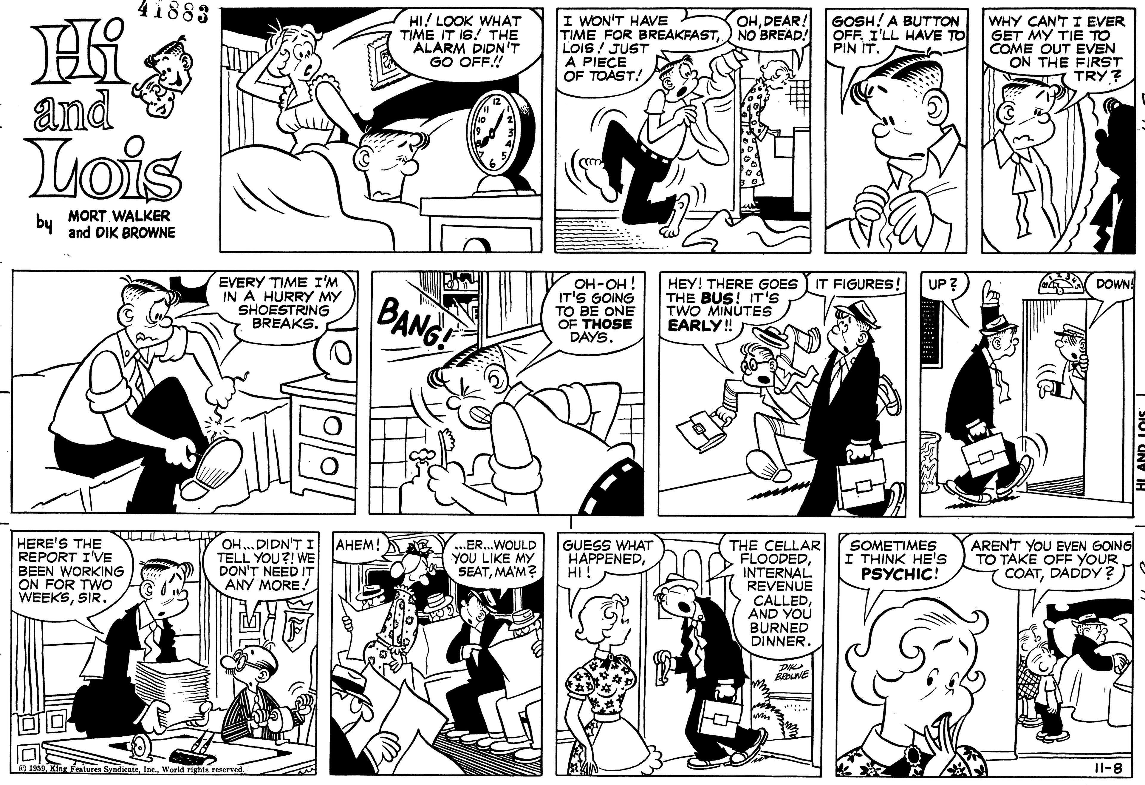Mammal OCR: 41883 HI! LOOK WHAT TIME IT IS! THE "ALARM DIDN'T GO OFF! I WON'T HAVE TIME FOR BREAKFAST) NO BREAD! LOIS ! JUST A PIECE OF TOAST! GOSH! A BUTTON OFF. I'LL HAVE TO PIN IT. OHDEAR! WHY CAN'T I EVER GET MY TIE TO COME OUT EVEN ON THE FIRST TRY ? and Lois by MORT WALKER and DIK BROWNE EVERY TIME I'M IN A HURRY MY SHOESTRING BREAKS. HEY! THERE GOES IT FIGURES THE BUS! IT'S TWO MINUTES EARLY! a DOWN! OH-OH! IT'S GOING TO BE ONE OF THOSE DAYS. UP? BANG! AHEM! HERE'S THE REPORT I'VE BEEN WORKING ON FOR TWO WEEKSOH ..DIDN'TI TELL YOU?! WE DON'T NEED IT ANY MORE! THE CELLAR FLOODEDINTERNAL REVENUE CALLEDAND YOU BURNED DINNER SOMETIMES THINK HE'S PSYCHIC! AREN'T YOU EVEN GOING TO TAKE OFF YOUR COATDADDY ?) .ER.WOULD YOU LIKE MY SEATMA'M? GUESS WHAT HAPPENEDHI ! ? ? a 1n69. Kin Fentures SyndicateWorld rights renerved. Il-8 41883 HI! LOOK WHAT TIME IT IS! THE "ALARM DIDN'T GO OFF! I WON'T HAVE TIME FOR BREAKFAST) NO BREAD! LOIS ! JUST A PIECE OF TOAST! GOSH! A BUTTON OFF. I'LL HAVE TO PIN IT. OHDEAR! WHY CAN'T I EVER GET MY TIE TO COME OUT EVEN ON THE FIRST TRY ? and Lois by MORT WALKER and DIK BROWNE EVERY TIME I'M IN A HURRY MY SHOESTRING BREAKS. HEY! THERE GOES IT FIGURES THE BUS! IT'S TWO MINUTES EARLY! a DOWN! OH-OH! IT'S GOING TO BE ONE OF THOSE DAYS. UP? BANG! AHEM! HERE'S THE REPORT I'VE BEEN WORKING ON FOR TWO WEEKSOH ..DIDN'TI TELL YOU?! WE DON'T NEED IT ANY MORE! THE CELLAR FLOODEDINTERNAL REVENUE CALLEDAND YOU BURNED DINNER SOMETIMES THINK HE'S PSYCHIC! AREN'T YOU EVEN GOING TO TAKE OFF YOUR COATDADDY ?) .ER.WOULD YOU LIKE MY SEATMA'M? GUESS WHAT HAPPENEDHI ! ? ? a 1n69. Kin Fentures SyndicateWorld rights renerved. Il-8