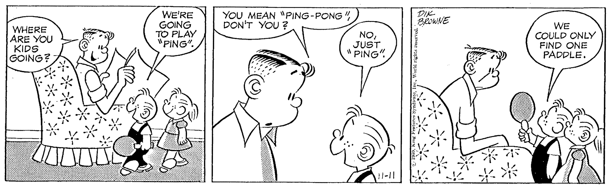 White OCR: YOU MEAN "PING-PONG " DON'T YOU ? DIK BROWNE WHERE ARE YOU KIDS GOING? WE'RE GOING TO PLAY "PING". NOJUST " PING". WE COULD ONLY FIND ONE PADDLE. !1-11 YOU MEAN "PING-PONG " DON'T YOU ? DIK BROWNE WHERE ARE YOU KIDS GOING? WE'RE GOING TO PLAY "PING". NOJUST " PING". WE COULD ONLY FIND ONE PADDLE. !1-11