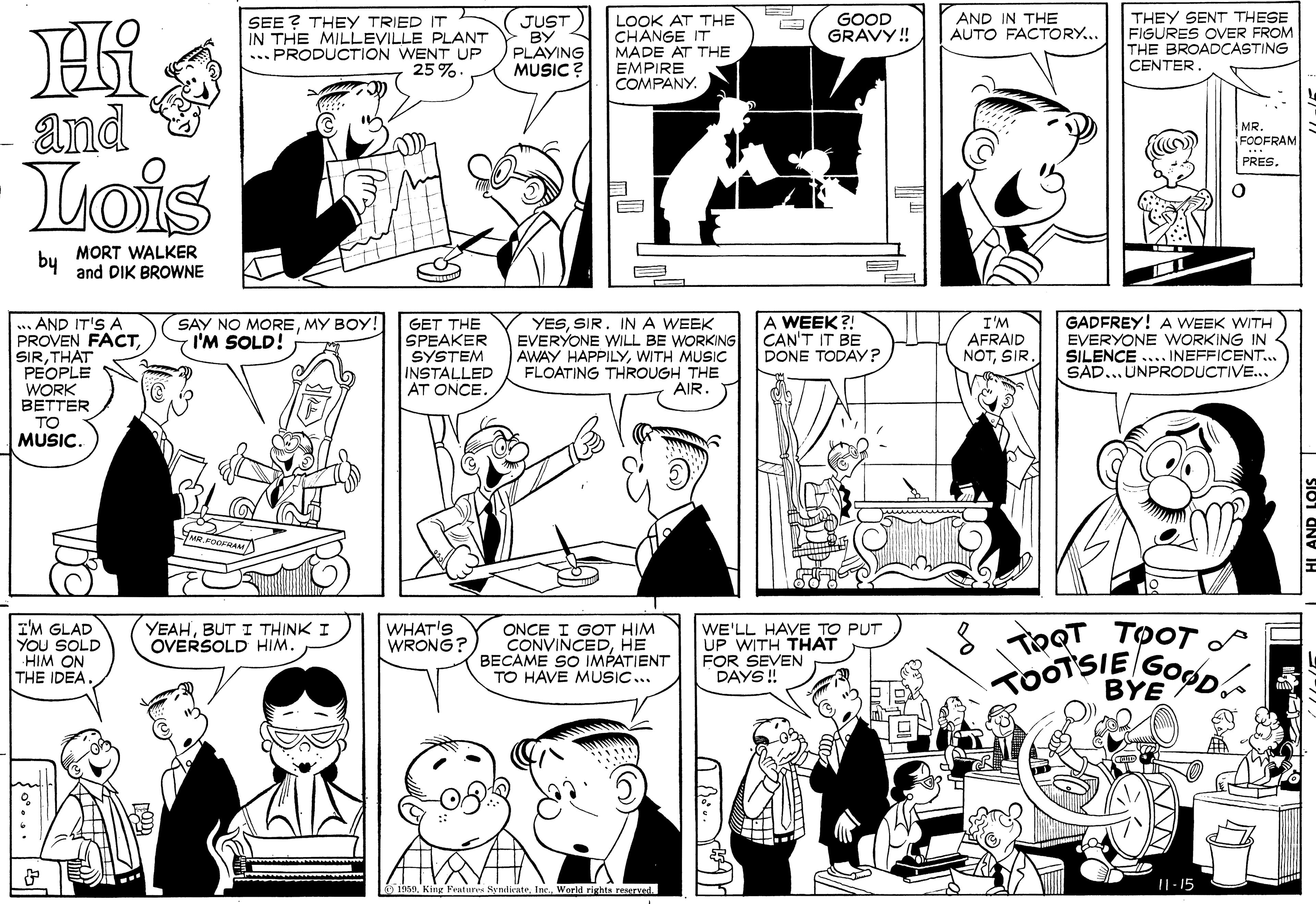 Black-and-white OCR: THEY SENT THESE FIGURES OVER FROM THE BROADCASTING CENTER GOOD GRAVY! AND IN THE AUTO FACTORY... SEE ? THEY TRIED IT IN THE MILLEVILLE PLANT ... PRODUCTION WENT UP 25 % JUST BY PLAYING MUSIC ? LOOK AT THE CHANGE IT MADE AT THE EMPIRE COMPANY. and MR. FOOFRAM Lois PRES. by MORT WALKER and DIK BROWNE YESSIR. INA WEEK EVERYONE WILL BE WORKING AWAY HAPPILYWITH MUSIC FLOATING THROUGH THE AIR. A WEEK ?! CAN'T IT BE DONE TODAY? GADFREY! A WEEK WITH EVERYONE WORKING IN SILENCE .... INEFFICENT... SAD... UNPRODUCTIVE.. AND IT'S A PROVEN FACTTHAT PEOPLE WORK BETTER SAY NO MOREMY BOY! I'M SOLD! GET THE SPEAKER SYSTEM INSTALLED AT ONCE. I'M AFRAID NOTSIR. TO MUSIC. I'M GLAD YOU SOLD HIM ON THE IDEA. YEAHBUT I THINK I OVERSOLD HIM. WHAT'S WRONG? ONCE I GOT HIM CONVINCEDHE BECAME SO IMPATIENT TO HAVE MUSIC.. WE'LL HAVE TO PUT UP WITH THAT FOR SEVEN DAYS !! TRQT TOOT BYE SyndienteWorld rights reserved. I1-15 THEY SENT THESE FIGURES OVER FROM THE BROADCASTING CENTER GOOD GRAVY! AND IN THE AUTO FACTORY... SEE ? THEY TRIED IT IN THE MILLEVILLE PLANT ... PRODUCTION WENT UP 25 % JUST BY PLAYING MUSIC ? LOOK AT THE CHANGE IT MADE AT THE EMPIRE COMPANY. and MR. FOOFRAM Lois PRES. by MORT WALKER and DIK BROWNE YESSIR. INA WEEK EVERYONE WILL BE WORKING AWAY HAPPILYWITH MUSIC FLOATING THROUGH THE AIR. A WEEK ?! CAN'T IT BE DONE TODAY? GADFREY! A WEEK WITH EVERYONE WORKING IN SILENCE .... INEFFICENT... SAD... UNPRODUCTIVE.. AND IT'S A PROVEN FACTTHAT PEOPLE WORK BETTER SAY NO MOREMY BOY! I'M SOLD! GET THE SPEAKER SYSTEM INSTALLED AT ONCE. I'M AFRAID NOTSIR. TO MUSIC. I'M GLAD YOU SOLD HIM ON THE IDEA. YEAHBUT I THINK I OVERSOLD HIM. WHAT'S WRONG? ONCE I GOT HIM CONVINCEDHE BECAME SO IMPATIENT TO HAVE MUSIC.. WE'LL HAVE TO PUT UP WITH THAT FOR SEVEN DAYS !! TRQT TOOT BYE SyndienteWorld rights reserved. I1-15