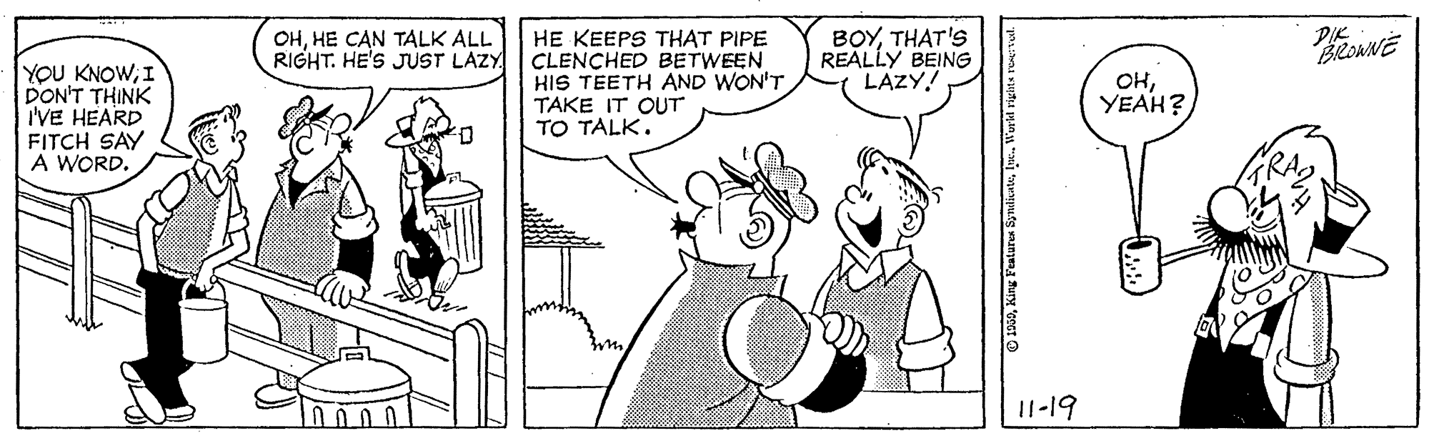 Mammal OCR: YOU KNOWI DON'T THINK I'VE HEARD FITCH SAY A WORD. OHHE CAN TALK ALL RIGHT. HE'S JUST LAZY HE KEEPS THAT PIPE CLENCHED BETWEEN HIS TEETH AND WON'T TAKE IT OUT TO TALK. BOYTHAT'S REALLY BEING LAZY! PIK BROWNE OHYEAH? I1-19 1960Workh righta re: l. YOU KNOWI DON'T THINK I'VE HEARD FITCH SAY A WORD. OHHE CAN TALK ALL RIGHT. HE'S JUST LAZY HE KEEPS THAT PIPE CLENCHED BETWEEN HIS TEETH AND WON'T TAKE IT OUT TO TALK. BOYTHAT'S REALLY BEING LAZY! PIK BROWNE OHYEAH? I1-19 1960King Featares SymtikatuWorkh righta re: l.