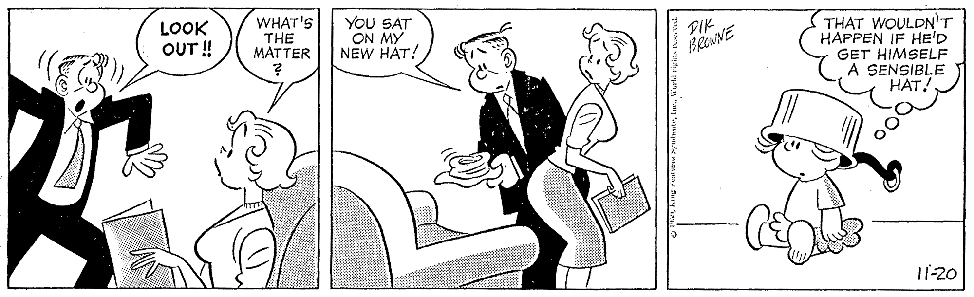 Font OCR: LOOK OUT!! WHAT'S THE MATTER YOU SAT ON MY NEW HAT! THAT WOULDN'T HAPPEN IF HE'D GET HIMSELF A SENSIBLE HAT! PIK BRENNE 11-20 LOOK OUT!! WHAT'S THE MATTER YOU SAT ON MY NEW HAT! THAT WOULDN'T HAPPEN IF HE'D GET HIMSELF A SENSIBLE HAT! PIK BRENNE 11-20