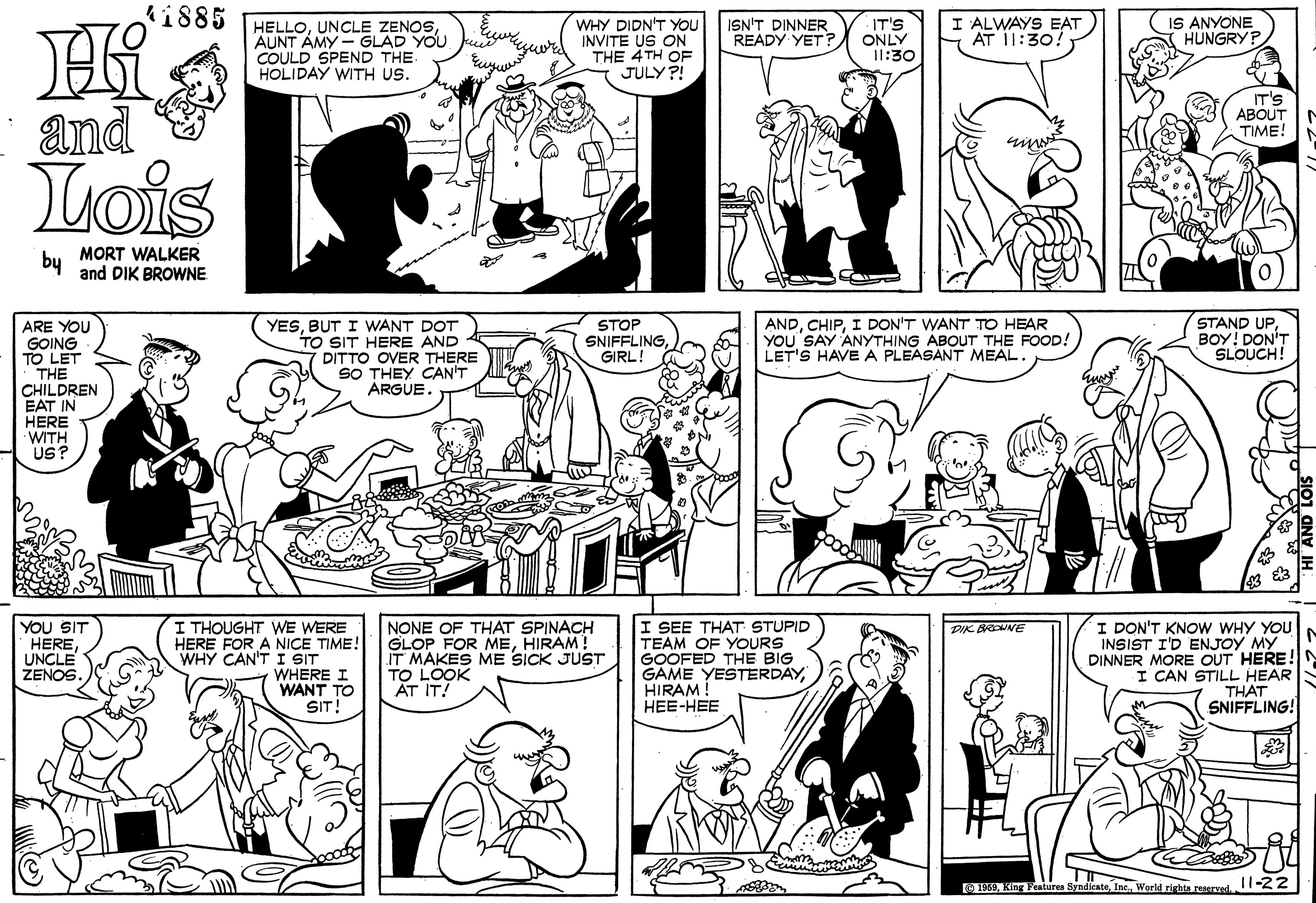 Font OCR: i885 WHY DIDN'T YOU INVITE US ON THE 4TH OF JULY ?! I ALWAYS EAT AT 11:30! IS ANYONE HUNGRYP HELLOAUNT AMY - GLAD YOU COULD SPEND THE HOLIDAY WITH US. ISN'T DINNER READY YET? IT'S ONLY I1:30 and IT'S ABOUT TIME! Lois by MORT WALKER and DIK BROWNE ARE YOU GOING TO LET THE CHILDREN EAT IN HERE WITH US? YESBUT I WANT DOT TO SIT HERE AND DITTO OVER THERE SO THEY CAN'T ARGUE. STOP SNIFFLINGGIRL! ANDI DON'T WANT TO HEAR YOU SAY ANYTHING ÁBOUT THE FOOD! LET'S HAVE A PLEASANT MEAL. STAND UPBOY! DON'T SLOUCH! YOU SIT HEREUNCLE ZENOS I THOUGHT WE WERE HERE FOR A NICE TIME! WHY CAN'T I SIT WHERE I WANT TO SIT! NONE OF THAT SPINACH GLOP FOR MEHIRAM! IT MAKES ME SICK JUST TO LOOK AT IT! I SEE THAT STUPID TEAM OF YOURS GOOFED THE BIG GAME YESTERDAYHIRAM ! HEE-HEE I DON'T KNOW WHY YOU INSIST I'D ENJOY MY DINNER MORE OUT HERE! I CAN STILL HEAR THAT SNIFFLING! DIK BROWNE O9World righta reserved. -2Z i885 WHY DIDN'T YOU INVITE US ON THE 4TH OF JULY ?! I ALWAYS EAT AT 11:30! IS ANYONE HUNGRYP HELLOUNCLE ZENOSAUNT AMY - GLAD YOU COULD SPEND THE HOLIDAY WITH US. ISN'T DINNER READY YET? IT'S ONLY I1:30 and IT'S ABOUT TIME! Lois by MORT WALKER and DIK BROWNE ARE YOU GOING TO LET THE CHILDREN EAT IN HERE WITH US? YESBUT I WANT DOT TO SIT HERE AND DITTO OVER THERE SO THEY CAN'T ARGUE. STOP SNIFFLINGGIRL! ANDI DON'T WANT TO HEAR YOU SAY ANYTHING ÁBOUT THE FOOD! LET'S HAVE A PLEASANT MEAL. STAND UPBOY! DON'T SLOUCH! YOU SIT HEREUNCLE ZENOS I THOUGHT WE WERE HERE FOR A NICE TIME! WHY CAN'T I SIT WHERE I WANT TO SIT! NONE OF THAT SPINACH GLOP FOR MEHIRAM! IT MAKES ME SICK JUST TO LOOK AT IT! I SEE THAT STUPID TEAM OF YOURS GOOFED THE BIG GAME YESTERDAYHIRAM ! HEE-HEE I DON'T KNOW WHY YOU INSIST I'D ENJOY MY DINNER MORE OUT HERE! I CAN STILL HEAR THAT SNIFFLING! DIK BROWNE O9King Fenturen SyndicateWorld righta reserved. -2Z