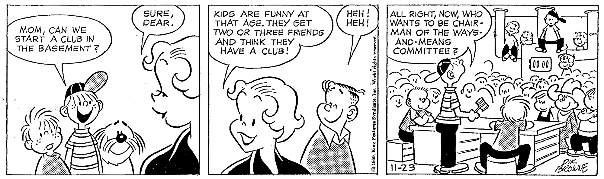Human body OCR: ??? ! ???! ALL RIGHTWHO WANTS TO BE CHAIR- MAN OF THE WAYS- AND-MEANS COMMITTEE ? SUREDEAR. MOMCAN WE START A CLUB IN THE BASEMENT ? KIDS ARE FUNNY AT THAT AGE. THEY GET TWO OR THREE FRIENDS AND THINK THEY HAVE A CLUB! DIK 11-23 e 1960. King Features Syndicate??? ! ???! ALL RIGHTWHO WANTS TO BE CHAIR- MAN OF THE WAYS- AND-MEANS COMMITTEE ? SUREDEAR. MOMCAN WE START A CLUB IN THE BASEMENT ? KIDS ARE FUNNY AT THAT AGE. THEY GET TWO OR THREE FRIENDS AND THINK THEY HAVE A CLUB! DIK 11-23 e 1960. King Features Syndicate
