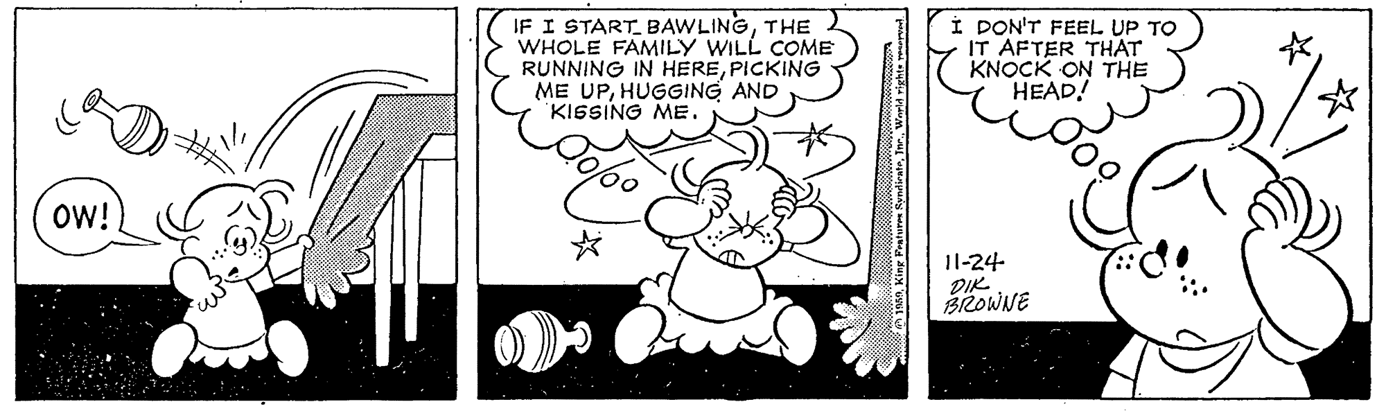 Drawing OCR: IF I START BAWLINGTHE WHOLE FAMILY WILL COME RUNNING IN HEREPICKING ME UPHUGGING AND KISSING ME. I DON'T FEEL UP TO IT AFTER THAT KNOCK ON THE HEAD! OW! 11-24 DIK BROWNE IF I START BAWLINGTHE WHOLE FAMILY WILL COME RUNNING IN HEREPICKING ME UPHUGGING AND KISSING ME. I DON'T FEEL UP TO IT AFTER THAT KNOCK ON THE HEAD! OW! 11-24 DIK BROWNE