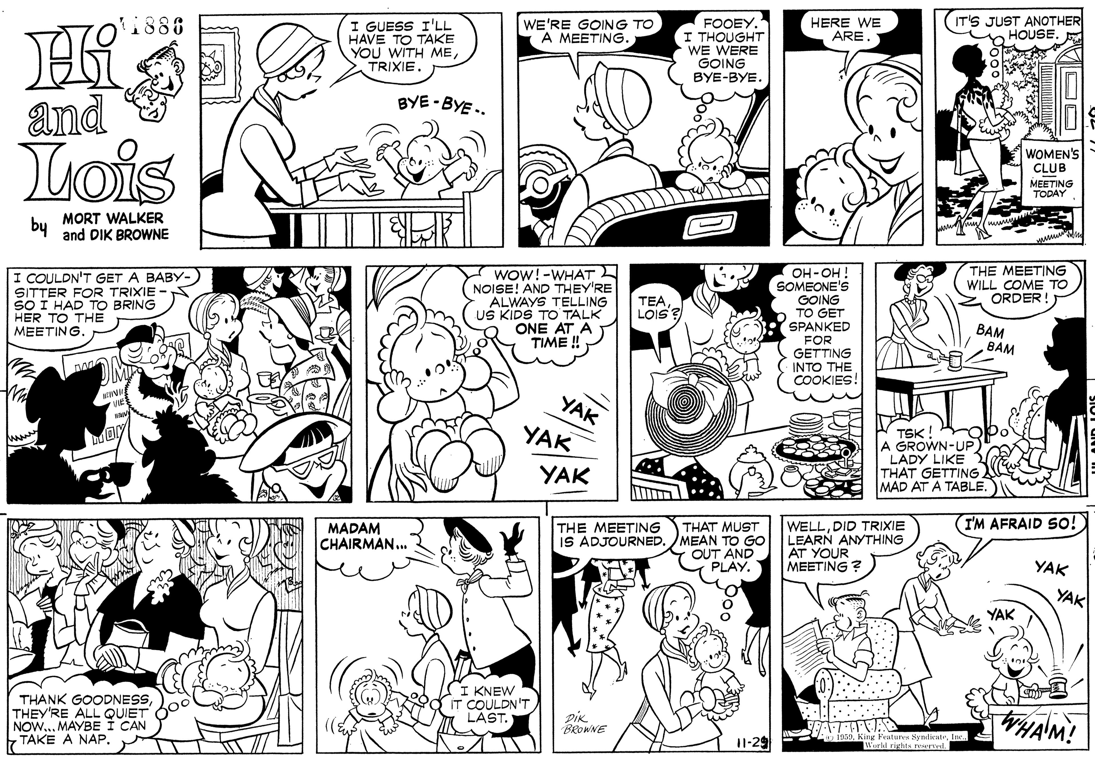 Art OCR: FOOEY. I THOUGHT WE WERE GOING 1888 WE'RE GOING TO A MEETING. HERE WE ARE (IT'S JUST ANOTHER HOUSE I GUESS I'LL HAVE TO TAKE YOU WITH METRIXIE. BYE-BYE. BYE - BYE .. and Lois WOMEN'S CLUB MEETING TODAY by MORT WALKER and DIK BROWNE THE MEETING WILL COME TO ORDER! I COULDN'T GET A BABY- SITTER FOR TRIXIE SO I HAD TO BRING HER TO THE MEETINGWOW!-WHAT NOISE! AND THEY'RE ALWAYS TELLING US KIDS TO TALK ONE AT A TIME ! SOMEONE'S GOING TO GET SPANKED FOR GETTING INTO THE COOKIES. HO-HO TEALois ? BAM BAM YAK YAK TSK ! A GROWN-UP LADY LIKE THAT GETTING MAD AT A TABLE. YAK THE MEETING (IM AFRAID So! MADAM CHAIRMAN.. THAT MUST IS ADJOURNED. MEAN TO GO OUT AND PLAY. WELLDID TRIXIE LEARN ANYTHING AT YOUR MEETING ? YAK YAK YAK THANK GOODNESSTHEY'RE ALL QUIET NOW... MAYBE I CAN TAKE A NAP. I KNEW IT COULDN'T LAST. DiK BROWNE I1-29 Verld rights rewrvel. FOOEY. I THOUGHT WE WERE GOING 1888 WE'RE GOING TO A MEETING. HERE WE ARE (IT'S JUST ANOTHER HOUSE I GUESS I'LL HAVE TO TAKE YOU WITH METRIXIE. BYE-BYE. BYE - BYE .. and Lois WOMEN'S CLUB MEETING TODAY by MORT WALKER and DIK BROWNE THE MEETING WILL COME TO ORDER! I COULDN'T GET A BABY- SITTER FOR TRIXIE SO I HAD TO BRING HER TO THE MEETINGWOW!-WHAT NOISE! AND THEY'RE ALWAYS TELLING US KIDS TO TALK ONE AT A TIME ! SOMEONE'S GOING TO GET SPANKED FOR GETTING INTO THE COOKIES. HO-HO TEALois ? BAM BAM YAK YAK TSK ! A GROWN-UP LADY LIKE THAT GETTING MAD AT A TABLE. YAK THE MEETING (IM AFRAID So! MADAM CHAIRMAN.. THAT MUST IS ADJOURNED. MEAN TO GO OUT AND PLAY. WELLDID TRIXIE LEARN ANYTHING AT YOUR MEETING ? YAK YAK YAK THANK GOODNESSTHEY'RE ALL QUIET NOW... MAYBE I CAN TAKE A NAP. I KNEW IT COULDN'T LAST. DiK BROWNE I1-29 Verld rights rewrvel.