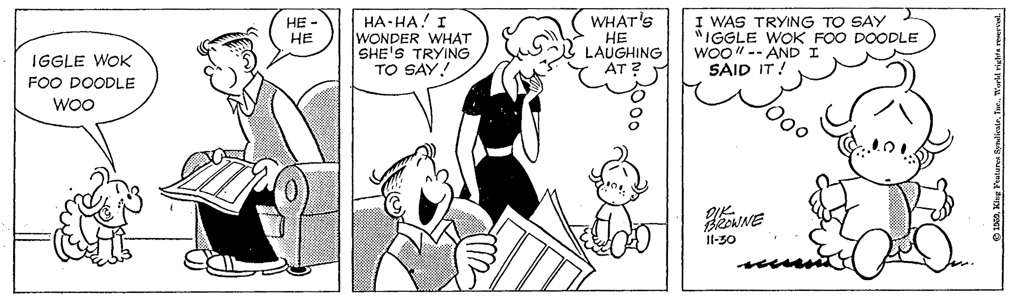 Font OCR: HA-HA! I WONDER WHAT SHE'S TRYING TO SAY! WHAT'S HE LAUGHING AT ? I WAS TRYING TO SAY "IGGLE WOK FOO DOODLE WOO" -- AND I SAID IT! HE - HE IGGLE WOK FOO DOODLE WO OIK- BROWNE Il-30 HA-HA! I WONDER WHAT SHE'S TRYING TO SAY! WHAT'S HE LAUGHING AT ? I WAS TRYING TO SAY "IGGLE WOK FOO DOODLE WOO" -- AND I SAID IT! HE - HE IGGLE WOK FOO DOODLE WO OIK- BROWNE Il-30
