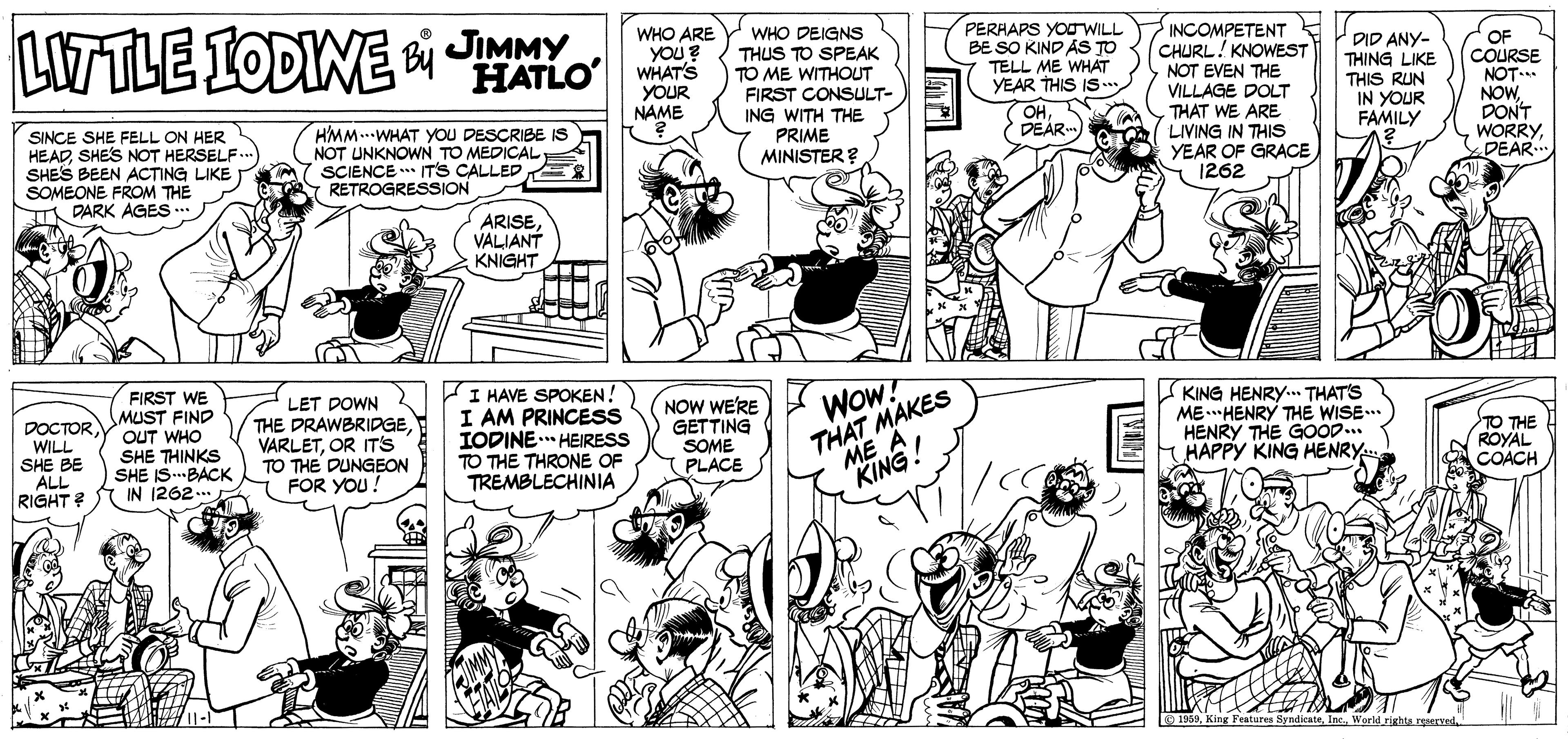 Font OCR: LITTLE LODINE JIMMY HATLO WHO ARE YOU ? WHAT'S YOUR NAME WHO DEIGNS THUS TO SPEAK TO ME WITHOUT FIRST CONSULT- ING WITH THE PRIME MINISTER ? PERHAPS YOUWILL BE SO KIND AS TO TELL ME WHAT YEAR THIS IS INCOMPETENT CHURL! KNOWEST NOT EVEN THE VILLAGE DOLT THAT WE ARE LIVING IN THIS YEAR OF GRACE Y 1262 DID ANY- THING LIKE THIS RUN IN YOUR FAMILY OF COURSE NOT* NOWDONT WORRYDEAR OHDEAR SINCE SHE FELL ON HER HEADSHES NOT HERSELF.. SHES BEEN ACTING LIKE SOMEONE FROM THE T DARK AGES .. HMM.WHAT YYOU DESCRIBE IS NOT UNKNOWN TO MEDICAL SCIENCE ** ITS CALLED RETROGRESSION ARISEVALIANT KNIGHT FIRST WE MUST FIND OUT WHO SHE THINKS SHE IS.BACK IN 1262.. LET DOWN THE DRAWBRIDGEOR ITs TO THE DUNGEON FOR YOU! I HAVE SPOKEN! I AM PRINCESS IODINE. HEIRESS TO THE THRONE OF TREMBLECHINIA NOW WERE GETTING SOME PLACE THAT MAKES ME A KING! KING HENRY.. THAT'S ME.HENRY THE WISE. HENRY THE G00D... HAPPY KING HENRY Wow! DOCTOR WILL SHE BE ALL RIGHT? TO THE ROYAL COACH 9 1959W'orld righa.rspered LITTLE LODINE JIMMY HATLO WHO ARE YOU ? WHAT'S YOUR NAME WHO DEIGNS THUS TO SPEAK TO ME WITHOUT FIRST CONSULT- ING WITH THE PRIME MINISTER ? PERHAPS YOUWILL BE SO KIND AS TO TELL ME WHAT YEAR THIS IS INCOMPETENT CHURL! KNOWEST NOT EVEN THE VILLAGE DOLT THAT WE ARE LIVING IN THIS YEAR OF GRACE Y 1262 DID ANY- THING LIKE THIS RUN IN YOUR FAMILY OF COURSE NOT* NOWDONT WORRYDEAR OHDEAR SINCE SHE FELL ON HER HEADSHES NOT HERSELF.. SHES BEEN ACTING LIKE SOMEONE FROM THE T DARK AGES .. HMM.WHAT YYOU DESCRIBE IS NOT UNKNOWN TO MEDICAL SCIENCE ** ITS CALLED RETROGRESSION ARISEVALIANT KNIGHT FIRST WE MUST FIND OUT WHO SHE THINKS SHE IS.BACK IN 1262.. LET DOWN THE DRAWBRIDGEOR ITs TO THE DUNGEON FOR YOU! I HAVE SPOKEN! I AM PRINCESS IODINE. HEIRESS TO THE THRONE OF TREMBLECHINIA NOW WERE GETTING SOME PLACE THAT MAKES ME A KING! KING HENRY.. THAT'S ME.HENRY THE WISE. HENRY THE G00D... HAPPY KING HENRY Wow! DOCTOR WILL SHE BE ALL RIGHT? TO THE ROYAL COACH 9 1959KinR Features ByndicateW'orld righa.rspered