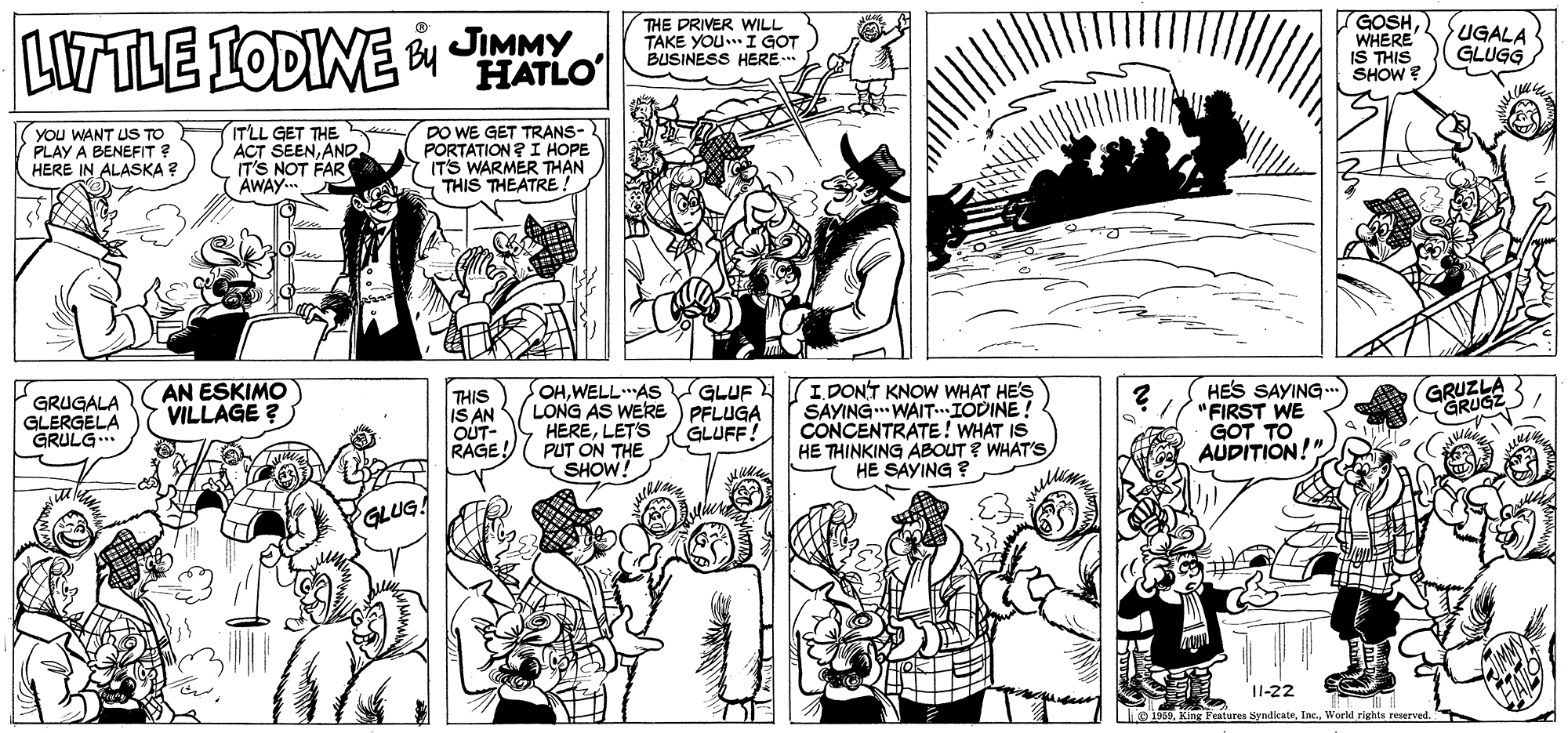 Jaw OCR: LITTLE IODINE JIMMY HATLO THE DRIVER WILL TAKE YOU I GOT BUSINESS HERE . GOSH. WHERE IS THIS SHOW ? UGALA GLUGG YOU WANT US TO PLAY A BENEFIT ? HERE IN ALASKA ? ITLL GET THE ACT SEENAND. IT'S NOT FAR AWAY.. DO WE GET TRANS- PORTATION ? I HOPE ITS WARMER THAN S THIS THEATRE! AN ESKIMO VILLAGE ? THIS IS AN OUT- RAGE! OHWELLAS GLUF LONG AS WERE ) PFLUGA HERELETS PUT ON THE SHOW! I DONT KNOW WHAT HE'S SAYING WAIT.IODINE! CONCENTRATE! WHAT IS HE THINKING ABOUT ? WHAT'S HE SAYING ? HES SAYING "FIRST WE GOT TO AUDITION!" GRUZLA GRUGZ)/ GRUGALA GLERGELA GRULG.. GLUFF! GLUG! I1-22 o1EInc. World righte reserved. LITTLE IODINE JIMMY HATLO THE DRIVER WILL TAKE YOU I GOT BUSINESS HERE . GOSH. WHERE IS THIS SHOW ? UGALA GLUGG YOU WANT US TO PLAY A BENEFIT ? HERE IN ALASKA ? ITLL GET THE ACT SEENAND. IT'S NOT FAR AWAY.. DO WE GET TRANS- PORTATION ? I HOPE ITS WARMER THAN S THIS THEATRE! AN ESKIMO VILLAGE ? THIS IS AN OUT- RAGE! OHWELLAS GLUF LONG AS WERE ) PFLUGA HERELETS PUT ON THE SHOW! I DONT KNOW WHAT HE'S SAYING WAIT.IODINE! CONCENTRATE! WHAT IS HE THINKING ABOUT ? WHAT'S HE SAYING ? HES SAYING "FIRST WE GOT TO AUDITION!" GRUZLA GRUGZ)/ GRUGALA GLERGELA GRULG.. GLUFF! GLUG! I1-22 o1EKing Features SyndicateInc. World righte reserved.