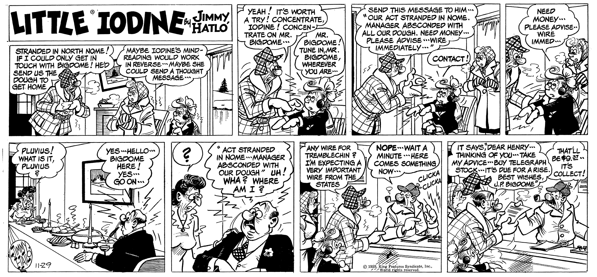 Mammal OCR: YEAH ! IT'S WORTH A TRY! CONCENTRATEIODINE ! CONCEN- MR. BIGDOME! TUNE INMR BIGDÖMEWHEREVER YOU ARE SEND THIS MESSAGE TO HIM... "OUR ACT STRANDED IN NOME. MANAGER ABSCONDED WITH ALL OUR DOUGH. NEED MONE... PLEASE ADVISE .WIRE IMMEDIATELY... NEED MONEY... PLEASE ADVISE.. WIRE IMMED. LITTLE IODINE HATIO JIMMY by. TRATE ON MR. BIGDOME.. STRANDED IN NORTH NOME !) IFI COULD ONLY GET IN TOUCH WITH BIGDOME! HEp SEND US THE DOUGH TO GET HOME MAYBE IODINE'S MIND- READING WOULD WORK IN REVERSE * MAYBE SHE COULD SEND A THOUGHT MESSAGE CONTACT! PLUVIUS! WHAT IS ITPLUVIUS YES HELLO BIGDOME HERE ! YES.. GO ON ... ACT STRANDED IN NOME.MANAGER ABSCONDED WITH OUR DOUGH " UH! WHA? WHERE AM I FANY WIRE FOR TREMBLECHIN ? I'M EXPECTING A VERY IMPORTANT WIRE FROM THE STATES NOPE.WAIT A MINUTE . HERE COMES SOMETHING NOW... IT SAYS DEAR HENRY.. THINKING OF YOU. TAKE MY ADVICEBUY TELEGRAPH STOCK..IT'S DUE FOR A RISE BEST WISHESJ.P. BIGDOME THAT LL BE49.27. IT'S COLLECT! CLICKA CLICKA 11-29 Fenturee Byndikatee 19a. KingIEle rerd YEAH ! IT'S WORTH A TRY! CONCENTRATEIODINE ! CONCEN- MR. BIGDOME! TUNE INMR BIGDÖMEWHEREVER YOU ARE SEND THIS MESSAGE TO HIM... "OUR ACT STRANDED IN NOME. MANAGER ABSCONDED WITH ALL OUR DOUGH. NEED MONE... PLEASE ADVISE .WIRE IMMEDIATELY... NEED MONEY... PLEASE ADVISE.. WIRE IMMED. LITTLE IODINE HATIO JIMMY by. TRATE ON MR. BIGDOME.. STRANDED IN NORTH NOME !) IFI COULD ONLY GET IN TOUCH WITH BIGDOME! HEp SEND US THE DOUGH TO GET HOME MAYBE IODINE'S MIND- READING WOULD WORK IN REVERSE * MAYBE SHE COULD SEND A THOUGHT MESSAGE CONTACT! PLUVIUS! WHAT IS ITPLUVIUS YES HELLO BIGDOME HERE ! YES.. GO ON ... ACT STRANDED IN NOME.MANAGER ABSCONDED WITH OUR DOUGH " UH! WHA? WHERE AM I FANY WIRE FOR TREMBLECHIN ? I'M EXPECTING A VERY IMPORTANT WIRE FROM THE STATES NOPE.WAIT A MINUTE . HERE COMES SOMETHING NOW... IT SAYS DEAR HENRY.. THINKING OF YOU. TAKE MY ADVICEBUY TELEGRAPH STOCK..IT'S DUE FOR A RISE BEST WISHESJ.P. BIGDOME THAT LL BE49.27. IT'S COLLECT! CLICKA CLICKA 11-29 Fenturee Byndikatee 19a. KingIEle rerd