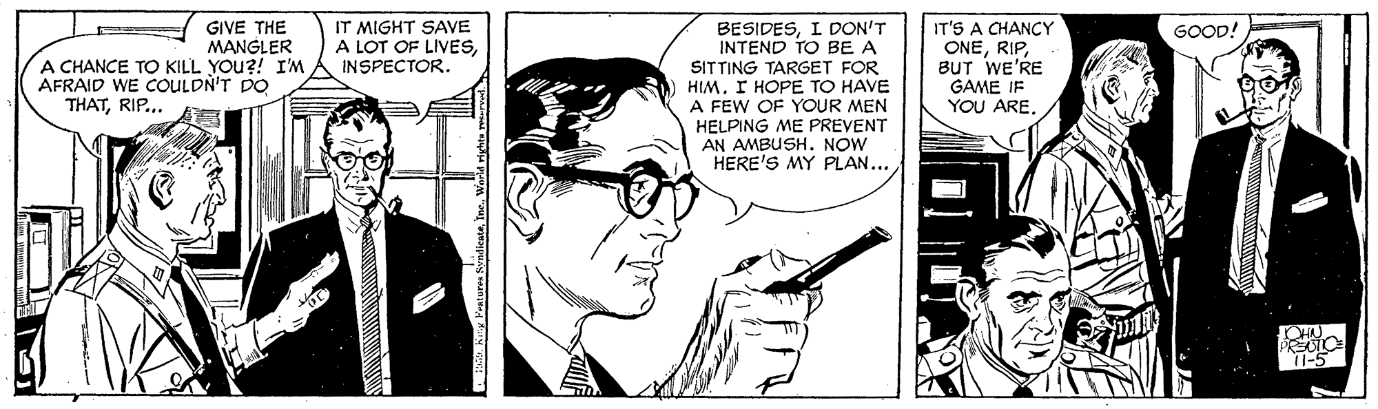 Line art OCR: GIVE THE MANGLER A CHANCE TO KILL YOu?! I'M AFRAID WE COULDN'T DO IT'S A CHANCY ONERIP. BUT WE'RE GAME IF YOU ARE. GOOD! IT MIGHT SAVE A LOT OF LIVESINSPECTOR. BESIDESI DON'T INTEND TO BE A SITTING TARGET FOR HIM. I HOPE TO HAVE A FEW OF YOUR MEN HELPING ME PREVENT AN AMBUSH. NOW HERE'S MY PLAN... THATRIP... 11-5 P Kry Poatures SndicateWorld r GIVE THE MANGLER A CHANCE TO KILL YOu?! I'M AFRAID WE COULDN'T DO IT'S A CHANCY ONERIP. BUT WE'RE GAME IF YOU ARE. GOOD! IT MIGHT SAVE A LOT OF LIVESINSPECTOR. BESIDESI DON'T INTEND TO BE A SITTING TARGET FOR HIM. I HOPE TO HAVE A FEW OF YOUR MEN HELPING ME PREVENT AN AMBUSH. NOW HERE'S MY PLAN... THATRIP... 11-5 P Kry Poatures SndicateWorld r