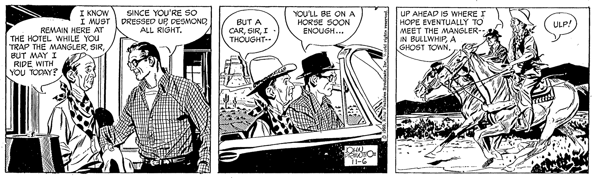Fictional character OCR: I KNOW I MUST SINCE YOU'RE SO DRESSED UPALL RIGHT. BUT A CARI . THOUGHT-- YOU'LL BE ON A HORSE SOON ENOUGH... UP AHEAD IS WHERE I HOPE EVENTUALLY TO MEET THE MANGLER-- IN BULLWHIPA GHOST TOWN. ULP! REMAIN HERE AT THE HOTEL WHILE YOU TRAP THE MANGLERBUT MAY I RIDE WITH YOU TODAY? 11-6 I KNOW I MUST SINCE YOU'RE SO DRESSED UPALL RIGHT. BUT A CARI . THOUGHT-- YOU'LL BE ON A HORSE SOON ENOUGH... UP AHEAD IS WHERE I HOPE EVENTUALLY TO MEET THE MANGLER-- IN BULLWHIPA GHOST TOWN. ULP! REMAIN HERE AT THE HOTEL WHILE YOU TRAP THE MANGLERBUT MAY I RIDE WITH YOU TODAY? 11-6