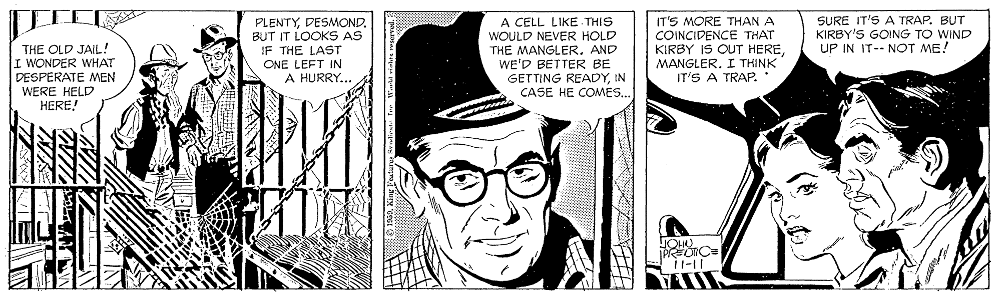 Art OCR: PLENTYDESMOND. BUT IT LOOKS AS IF THE LAST ONE LEFT IN A HURRY... A CELL LIKE THIS WOULD NEVER HOLD THE MANGLER. AND WE'D BETTER BE GETTING READYIN CASE HE COMES.. IT'S MORE THAN A COINCIDENCE THAT KIRBY IS OUT HERESURE IT'S A TRAP. BUT KIRBY'S GOING TO WIND UP IN IT-- NOT ME! THE OLD JAIL! I WONDER WHAT DESPERATE MEN WERE HELD HERE! MANGLER. I THINK IT'S A TRAP. PLENTYDESMOND. BUT IT LOOKS AS IF THE LAST ONE LEFT IN A HURRY... A CELL LIKE THIS WOULD NEVER HOLD THE MANGLER. AND WE'D BETTER BE GETTING READYIN CASE HE COMES.. IT'S MORE THAN A COINCIDENCE THAT KIRBY IS OUT HERESURE IT'S A TRAP. BUT KIRBY'S GOING TO WIND UP IN IT-- NOT ME! THE OLD JAIL! I WONDER WHAT DESPERATE MEN WERE HELD HERE! MANGLER. I THINK IT'S A TRAP.