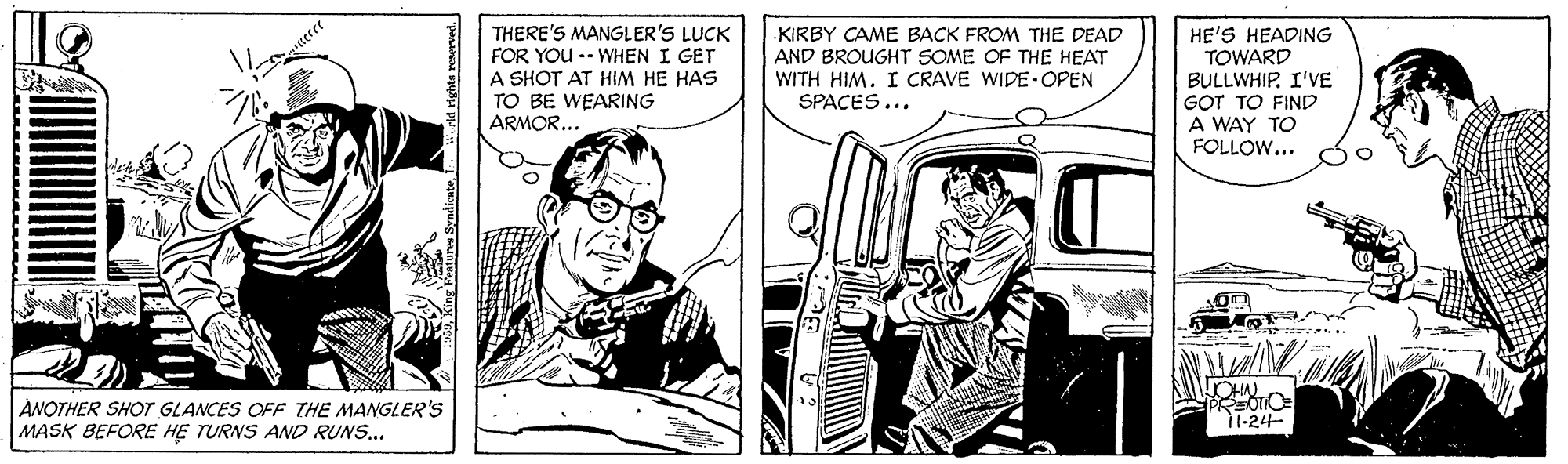 Fiction OCR: THERE'S MANGLER'S LUCK FOR YOU -- WHEN I GET A SHOT AT HIM HE HAS TO BE WEARING ARMOR... KIRBY CAME BACK FROM THE DEAD AND BROUGHTT SOME OF THE HEAT WITH HIM. I CRAVE WIDE-OPEN SPACES... HE'S HEADING TOWARD BULLWHIPI'VE GOT TO FIND A WAY TO FOLLOW... ÁNOTHER SHOT GLANCES OFF THE MANGLER'Ss MASK BEFORE HE TURNS AND RUNS... PREOTO 11-24- THERE'S MANGLER'S LUCK FOR YOU -- WHEN I GET A SHOT AT HIM HE HAS TO BE WEARING ARMOR... KIRBY CAME BACK FROM THE DEAD AND BROUGHTT SOME OF THE HEAT WITH HIM. I CRAVE WIDE-OPEN SPACES... HE'S HEADING TOWARD BULLWHIPI'VE GOT TO FIND A WAY TO FOLLOW... ÁNOTHER SHOT GLANCES OFF THE MANGLER'Ss MASK BEFORE HE TURNS AND RUNS... PREOTO 11-24-