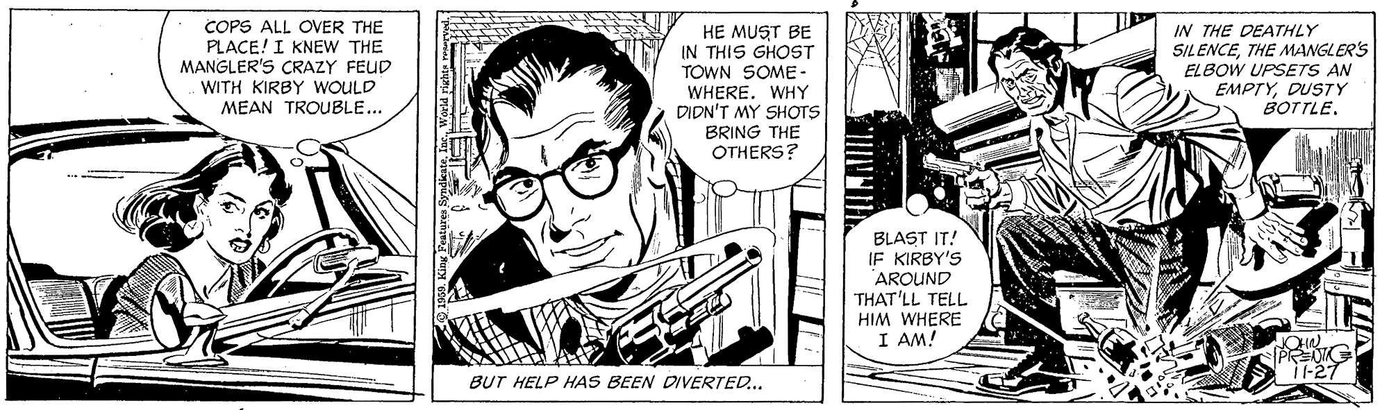 Publication OCR: COPS ALL OVER THE PLACE! I KNEW THE MANGLER'S CRAZY FEUD WITH KIRBY WOULD MEAN TROUBLE... HE MUST BE IN THIS GHOST TOWN SOME- WHERE. WHY DIDN'T MY SHOTS BRING THE OTHERS? IN THE DEATHLY SILENCETHE MANGLER'S ELBOW UPSETS AN EMPTYDUSTY BOTTLE. BLAST IT! IF KIRBY'S AROUND THAT'LL TELL HIM WHERE I AM! i-27 BUT HELP HAS BEEN DIVERTED.. COPS ALL OVER THE PLACE! I KNEW THE MANGLER'S CRAZY FEUD WITH KIRBY WOULD MEAN TROUBLE... HE MUST BE IN THIS GHOST TOWN SOME- WHERE. WHY DIDN'T MY SHOTS BRING THE OTHERS? IN THE DEATHLY SILENCETHE MANGLER'S ELBOW UPSETS AN EMPTYDUSTY BOTTLE. BLAST IT! IF KIRBY'S AROUND THAT'LL TELL HIM WHERE I AM! i-27 BUT HELP HAS BEEN DIVERTED..