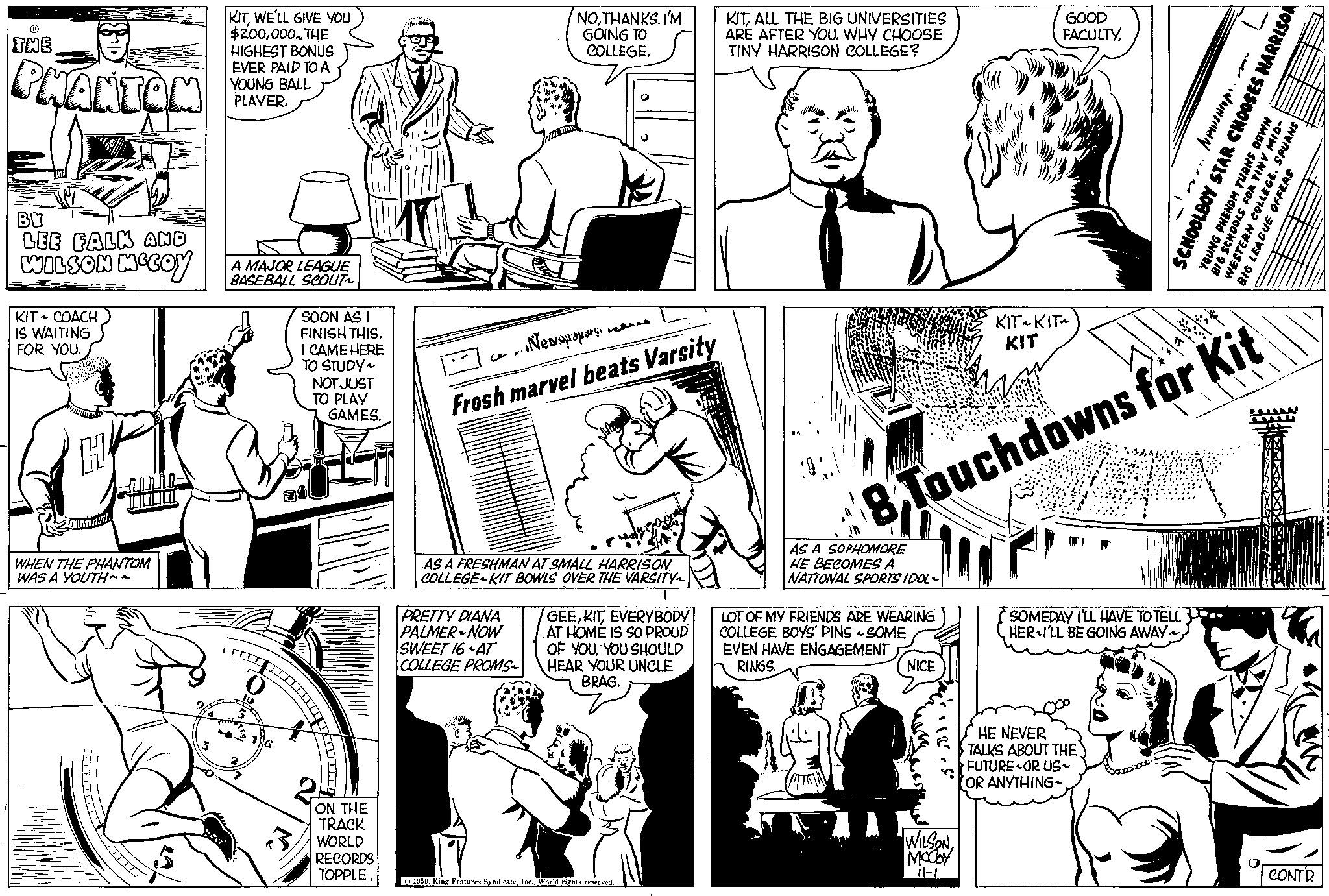 Gesture OCR: ? THE PHANTOM BY LEE FALK AND WILSON MCCOY KIT COACH IS WAITING FOR YOU. H LLLLL WHEN THE PHANTOM WAS A YOUTH~~ 3 KITWE'LL GIVE YOU $200000. THE HIGHEST BONUS EVER PAID TO A YOUNG BALL PLAYER. A MAJOR LEAGUE BASEBALL SCOUT2 2 AG SOON AS I FINISH THIS. I CAME HERE TO STUDY~ NOT JUST TO PLAY GAMES. ON THE TRACK WORLD RECORDS TOPPLE FIRMAR NOTHANKS. I'M GOING TO COLLEGE. PRETTY DIANA PALMER NOW SWEET 16 AT COLLEGE PROMS 4343 NewspapersFrosh marvel beats Varsity AS A FRESHMAN AT SMALL HARRISON COLLEGE KIT BOWLS OVER THE VARSITY~ GEEEVERYBODY AT HOME IS SO PROUD OF YOUYOU SHOULD HEAR YOUR UNCLE BRAG. 1959World rights reserved. KITALL THE BIG UNIVERSITIES ARE AFTER YOU. WHY CHOOSE TINY HARRISON COLLEGE? AS A SOPHOMORE HE BECOMES A NATIONAL SPORTS IDOL- LOT OF MY FRIENDS ARE WEARING COLLEGE BOYS' PINS - SOME EVEN HAVE ENGAGEMENT RINGS. NICE GOOD FACULTYTouchdowns for Kit WILSONMCCOY 11-1 KIT~ KIT~ KIT SOMEDAY I'LL HAVE TO TELL.. HER I'LL BE GOING AWAY. ..NEWSHIP... SCHOOLBOY STAR CHOOSES HARRISON HE NEVER TALKS ABOUT THE FUTURE OR US~ OR ANYTHING ~ PURNS YOUNG PHENOM TURNS DOWN BIG SCHOOLS FOR TINY WESTERN COLLEGE. SP BIG LEAGUE OFFERS CONTD. ? THE PHANTOM BY LEE FALK AND WILSON MCCOY KIT COACH IS WAITING FOR YOU . H LLLLL WHEN THE PHANTOM WAS A YOUTH ~~ 3 KITWE'LL GIVE YOU $ 200000 . THE HIGHEST BONUS EVER PAID TO A YOUNG BALL PLAYER . A MAJOR LEAGUE BASEBALL SCOUT2 2 AG SOON AS I FINISH THIS . I CAME HERE TO STUDY ~ NOT JUST TO PLAY GAMES . ON THE TRACK WORLD RECORDS TOPPLE FIRMAR NOTHANKS . I'M GOING TO COLLEGE . PRETTY DIANA PALMER NOW SWEET 16 AT COLLEGE PROMS 4343 NewspapersFrosh marvel beats Varsity AS A FRESHMAN AT SMALL HARRISON COLLEGE KIT BOWLS OVER THE VARSITY ~ GEEEVERYBODY AT HOME IS SO PROUD OF YOUYOU SHOULD HEAR YOUR UNCLE BRAG . 1959King Features SyndicateWorld rights reserved . KITALL THE BIG UNIVERSITIES ARE AFTER YOU . WHY CHOOSE TINY HARRISON COLLEGE ? AS A SOPHOMORE HE BECOMES A NATIONAL SPORTS IDOL LOT OF MY FRIENDS ARE WEARING COLLEGE BOYS ' PINS - SOME EVEN HAVE ENGAGEMENT RINGS . NICE GOOD FACULTYTouchdowns for Kit WILSONMCCOY 11-1 KIT ~ KIT ~ KIT SOMEDAY I'LL HAVE TO TELL .. HER I'LL BE GOING AWAY . ..NEWSHIP ... SCHOOLBOY STAR CHOOSES HARRISON HE NEVER TALKS ABOUT THE FUTURE OR US ~ OR ANYTHING ~ PURNS YOUNG PHENOM TURNS DOWN BIG SCHOOLS FOR TINY WESTERN COLLEGE . SP BIG LEAGUE OFFERS CONTD .