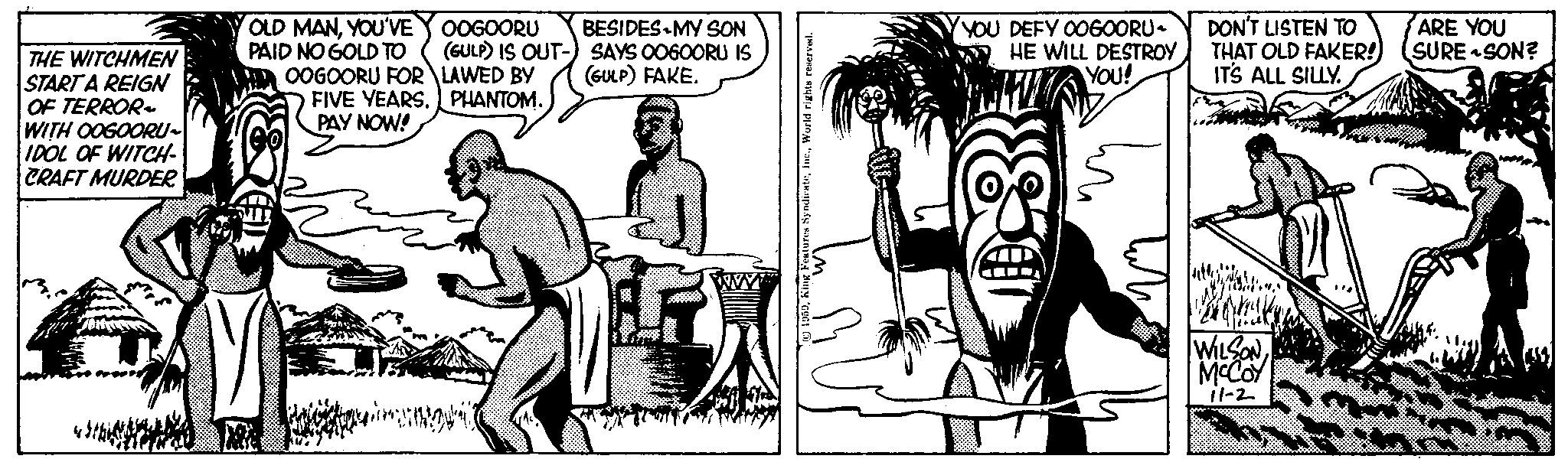 Cartoon OCR: THE WITCHMEN START A REIGN OF TERROR~ WITH OOGOORU~ IDOL OF WITCH- CRAFT MURDER. OLD MANYOU'VE PAID NO GOLD TO OOGOORU FOR FIVE YEARS. PAY NOW! OOGOORU BESIDES MY SON (GULP) IS OUT-) SAYS OOGOORU IS (GULP) FAKE. LAWED BY PHANTOM. A Features SyndicateWorld rights reserved. YOU DEFY OOGOORU~ HE WILL DESTROY YOU! TUO DON'T LISTEN TO THAT OLD FAKER! IT'S ALL SILLY. WILSON MCCOY 11-2 ARE YOU SURE SON? THE WITCHMEN START A REIGN OF TERROR ~ WITH OOGOORU ~ IDOL OF WITCH CRAFT MURDER . OLD MANYOU'VE PAID NO GOLD TO OOGOORU FOR FIVE YEARS . PAY NOW ! OOGOORU BESIDES MY SON ( GULP ) IS OUT- ) SAYS OOGOORU IS ( GULP ) FAKE . LAWED BY PHANTOM . A Features SyndicateWorld rights reserved . YOU DEFY OOGOORU ~ HE WILL DESTROY YOU ! TUO DON'T LISTEN TO THAT OLD FAKER ! IT'S ALL SILLY . WILSON MCCOY 11-2 ARE YOU SURE SON ?