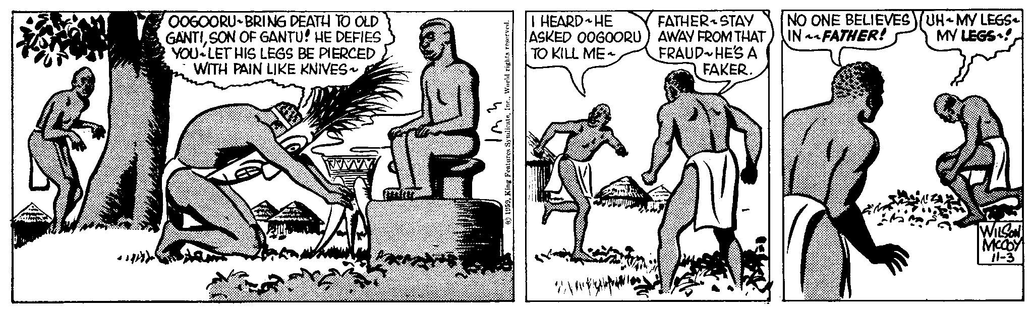Art OCR: expaydar OOGOORU-BRING DEATH TO OLD GANTISON OF GANTU! HE DEFIES YOU LET HIS LEGS BE PIERCED WITH PAIN LIKE KNIVES~ 23 124 +8150 Imm 1959World rights reserved. I HEARD HE ASKED OOGOORU) TO KILL ME~ WA OLUTI ~ FATHER STAY AWAY FROM THAT) FRAUD HE'S A FAKER. NO ONE BELIEVES)(UH-MY LEGS INFATHER! MY LEGS! G WILSON MCCOY 11-3 expaydar OOGOORU - BRING DEATH TO OLD GANTISON OF GANTU ! HE DEFIES YOU LET HIS LEGS BE PIERCED WITH PAIN LIKE KNIVES ~ 23 124 +8150 Imm 1959King Features SyndicateWorld rights reserved . I HEARD HE ASKED OOGOORU ) TO KILL ME ~ WA OLUTI ~ FATHER STAY AWAY FROM THAT ) FRAUD HE'S A FAKER . NO ONE BELIEVES ) ( UH - MY LEGS INFATHER ! MY LEGS ! G WILSON MCCOY 11-3