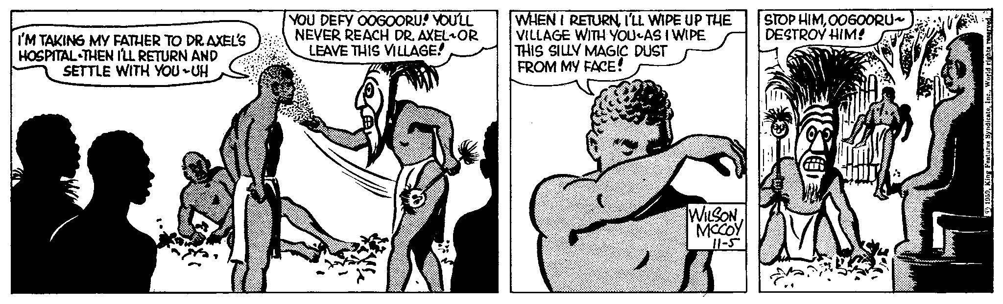 Elbow OCR: I'M TAKING MY FATHER TO DR. AXEL'S HOSPITAL THEN I'LL RETURN AND SETTLE WITH YOU-UH YOU DEFY OOGOORU! YOU'LL NEVER REACH DR. AXEL OR LEAVE THIS VILLAGE! WHEN I RETURNI'LL WIPE UP THE VILLAGE WITH YOU AS I WIPE THIS SILLY MAGIC DUST FROM MY FACE! WILSONMCCOY 11-5 STOP HIMOOGOORU~ DESTROY HIM! A 1959World rights reserved. I'M TAKING MY FATHER TO DR . AXEL'S HOSPITAL THEN I'LL RETURN AND SETTLE WITH YOU - UH YOU DEFY OOGOORU ! YOU'LL NEVER REACH DR . AXEL OR LEAVE THIS VILLAGE ! WHEN I RETURNI'LL WIPE UP THE VILLAGE WITH YOU AS I WIPE THIS SILLY MAGIC DUST FROM MY FACE ! WILSONMCCOY 11-5 STOP HIMOOGOORU ~ DESTROY HIM ! A 1959King Features SyndicateWorld rights reserved .